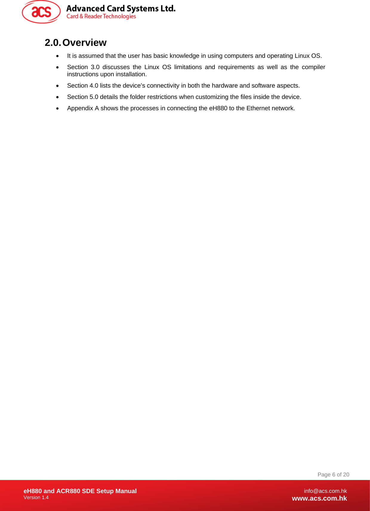 Document Title Here Document Title Here  Document Title Here eH880 and ACR880 SDE Setup Manual Version 1.4   Page 6 of 20info@acs.com.hkwww.acs.com.hk2.0. Overview •  It is assumed that the user has basic knowledge in using computers and operating Linux OS. •  Section 3.0 discusses the Linux OS limitations and requirements as well as the compiler instructions upon installation. •  Section 4.0 lists the device’s connectivity in both the hardware and software aspects. •  Section 5.0 details the folder restrictions when customizing the files inside the device. •  Appendix A shows the processes in connecting the eH880 to the Ethernet network.   