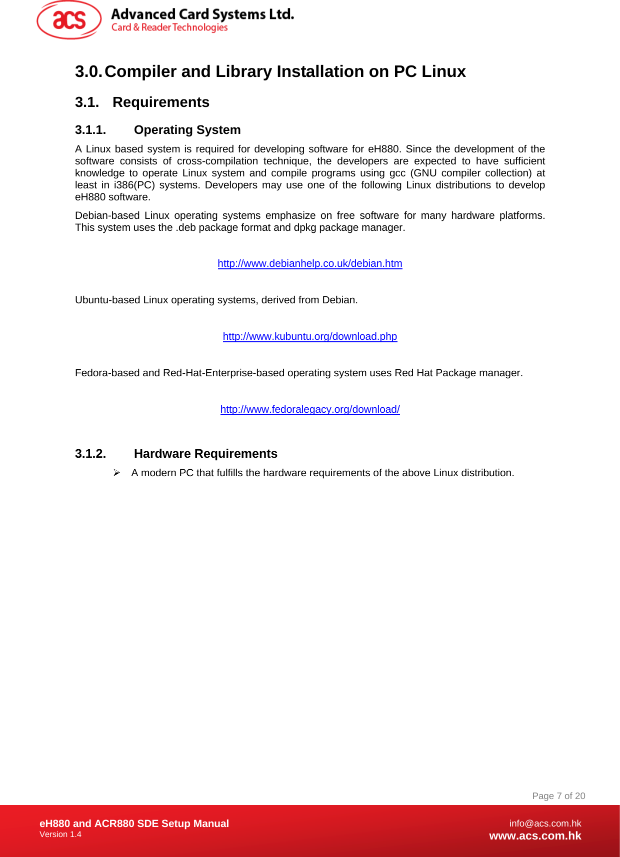 Document Title Here Document Title Here  Document Title Here eH880 and ACR880 SDE Setup Manual Version 1.4   Page 7 of 20info@acs.com.hkwww.acs.com.hk3.0. Compiler and Library Installation on PC Linux 3.1. Requirements 3.1.1. Operating System A Linux based system is required for developing software for eH880. Since the development of the software consists of cross-compilation technique, the developers are expected to have sufficient knowledge to operate Linux system and compile programs using gcc (GNU compiler collection) at least in i386(PC) systems. Developers may use one of the following Linux distributions to develop eH880 software. Debian-based Linux operating systems emphasize on free software for many hardware platforms. This system uses the .deb package format and dpkg package manager.     http://www.debianhelp.co.uk/debian.htm  Ubuntu-based Linux operating systems, derived from Debian.  http://www.kubuntu.org/download.php  Fedora-based and Red-Hat-Enterprise-based operating system uses Red Hat Package manager.   http://www.fedoralegacy.org/download/  3.1.2. Hardware Requirements     ¾  A modern PC that fulfills the hardware requirements of the above Linux distribution. 