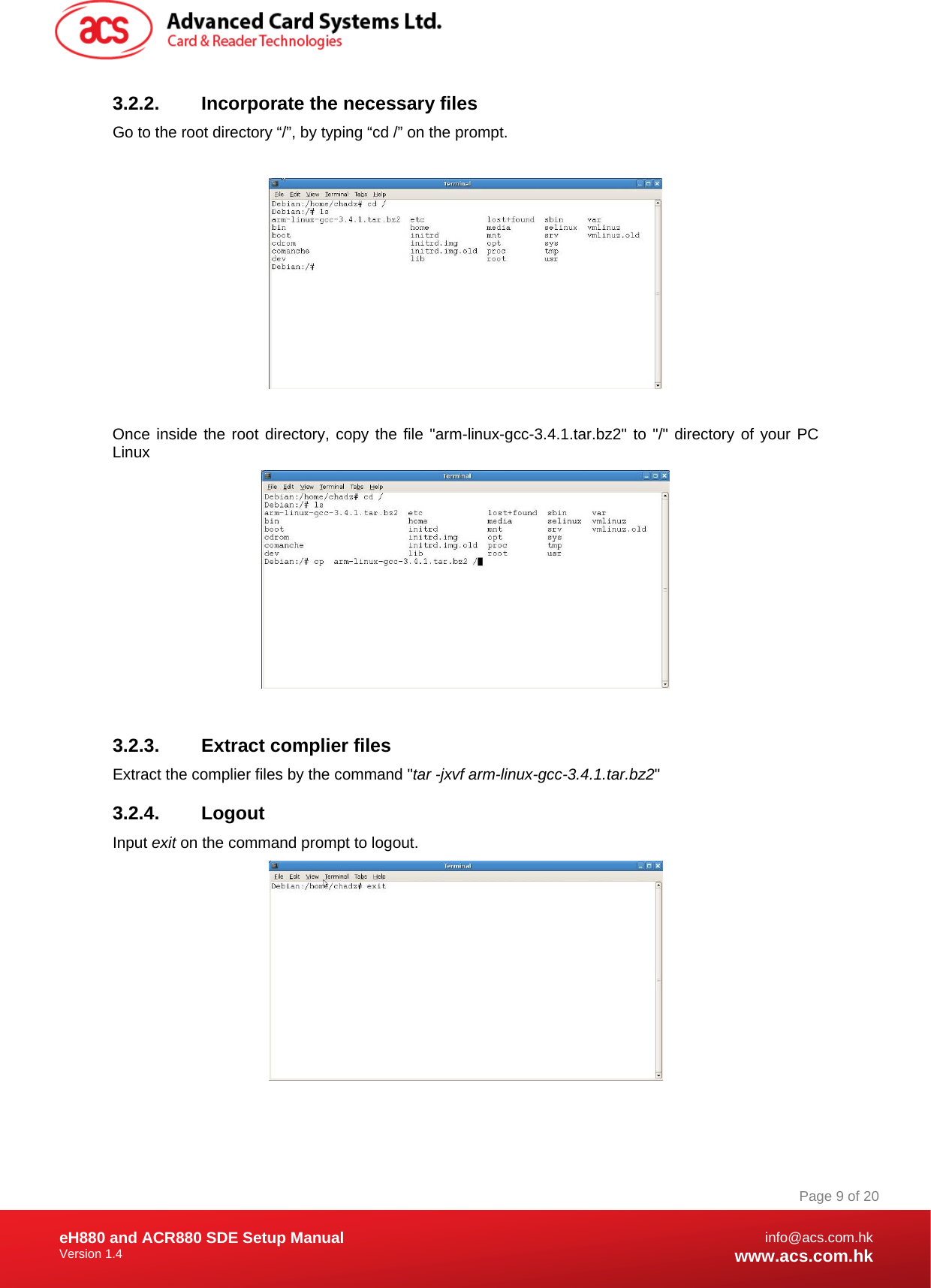 Document Title Here Document Title Here  Document Title Here eH880 and ACR880 SDE Setup Manual Version 1.4   Page 9 of 20info@acs.com.hkwww.acs.com.hk3.2.2.  Incorporate the necessary files  Go to the root directory “/”, by typing “cd /” on the prompt.    Once inside the root directory, copy the file &quot;arm-linux-gcc-3.4.1.tar.bz2&quot; to &quot;/&quot; directory of your PC Linux   3.2.3. Extract complier files Extract the complier files by the command &quot;tar -jxvf arm-linux-gcc-3.4.1.tar.bz2&quot; 3.2.4. Logout Input exit on the command prompt to logout.  