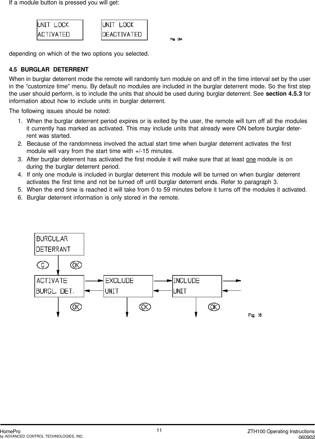 ZTH100 Operating Instructions060902HomeProby ADVANCED CONTROL TECHNOLOGIES, INC.11If a module button is pressed you will get:ordepending on which of the two options you selected.4.5 BURGLAR DETERRENTWhen in burglar deterrent mode the remote will randomly turn module on and off in the time interval set by the userin the “customize time” menu. By default no modules are included in the burglar deterrent mode. So the first stepthe user should perform, is to include the units that should be used during burglar deterrent. See section 4.5.3 forinformation about how to include units in burglar deterrent.The following issues should be noted:1.  When the burglar deterrent period expires or is exited by the user, the remote will turn off all the modulesit currently has marked as activated. This may include units that already were ON before burglar deter-rent was started.2.  Because of the randomness involved the actual start time when burglar deterrent activates the firstmodule will vary from the start time with +/-15 minutes.3.  After burglar deterrent has activated the first module it will make sure that at least one module is onduring the burglar deterrent period.4.  If only one module is included in burglar deterrent this module will be turned on when burglar deterrentactivates the first time and not be turned off until burglar deterrent ends. Refer to paragraph 3.5.  When the end time is reached it will take from 0 to 59 minutes before it turns off the modules it activated.6.  Burglar deterrent information is only stored in the remote.