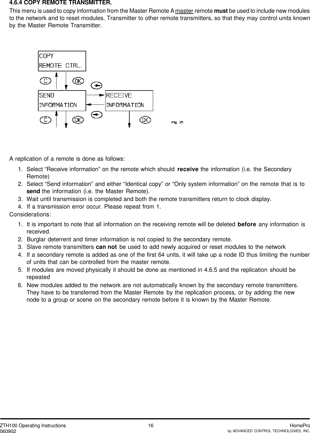 ZTH100 Operating Instructions060902 HomeProby ADVANCED CONTROL TECHNOLOGIES, INC.164.6.4 COPY REMOTE TRANSMITTER.This menu is used to copy information from the Master Remote A master remote must be used to include new modulesto the network and to reset modules. Transmitter to other remote transmitters, so that they may control units knownby the Master Remote Transmitter.A replication of a remote is done as follows:1.  Select “Receive information” on the remote which should receive the information (i.e. the SecondaryRemote)2.  Select “Send information” and either “Identical copy” or “Only system information” on the remote that is tosend the information (i.e. the Master Remote).3.  Wait until transmission is completed and both the remote transmitters return to clock display.4.  If a transmission error occur. Please repeat from 1.Considerations:1.  It is important to note that all information on the receiving remote will be deleted before any information isreceived.2.  Burglar deterrent and timer information is not copied to the secondary remote.3.  Slave remote transmitters can not be used to add newly acquired or reset modules to the network4.  If a secondary remote is added as one of the first 64 units, it will take up a node ID thus limiting the numberof units that can be controlled from the master remote.5.  If modules are moved physically it should be done as mentioned in 4.6.5 and the replication should berepeated6.  New modules added to the network are not automatically known by the secondary remote transmitters.They have to be transferred from the Master Remote by the replication process, or by adding the newnode to a group or scene on the secondary remote before it is known by the Master Remote.