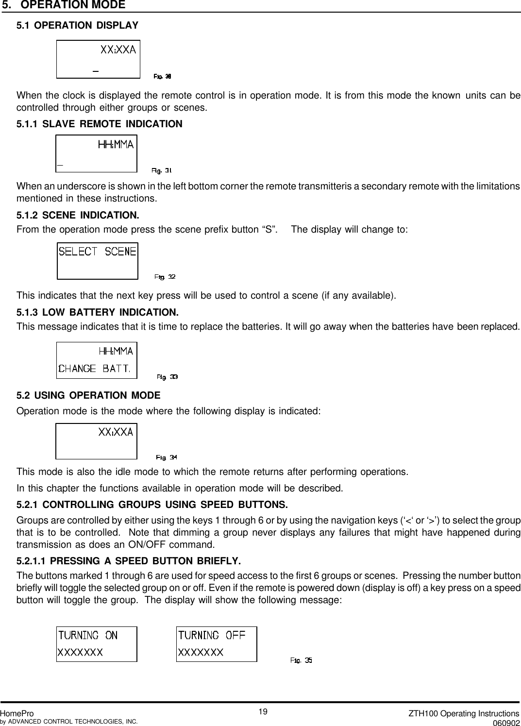 ZTH100 Operating Instructions060902HomeProby ADVANCED CONTROL TECHNOLOGIES, INC.195.   OPERATION MODE5.1 OPERATION DISPLAYWhen the clock is displayed the remote control is in operation mode. It is from this mode the known units can becontrolled through either groups or scenes.5.1.1 SLAVE REMOTE INDICATIONWhen an underscore is shown in the left bottom corner the remote transmitteris a secondary remote with the limitationsmentioned in these instructions.5.1.2 SCENE INDICATION.From the operation mode press the scene prefix button “S”.    The display will change to:This indicates that the next key press will be used to control a scene (if any available).5.1.3 LOW BATTERY INDICATION.This message indicates that it is time to replace the batteries. It will go away when the batteries have been replaced.5.2 USING OPERATION MODEOperation mode is the mode where the following display is indicated:This mode is also the idle mode to which the remote returns after performing operations.In this chapter the functions available in operation mode will be described.5.2.1 CONTROLLING GROUPS USING SPEED BUTTONS.Groups are controlled by either using the keys 1 through 6 or by using the navigation keys (‘&lt;‘ or ‘&gt;’) to select the groupthat is to be controlled.  Note that dimming a group never displays any failures that might have happened duringtransmission as does an ON/OFF command.5.2.1.1 PRESSING A SPEED BUTTON BRIEFLY.The buttons marked 1 through 6 are used for speed access to the first 6 groups or scenes.  Pressing the number buttonbriefly will toggle the selected group on or off. Even if the remote is powered down (display is off) a key press on a speedbutton will toggle the group.  The display will show the following message: