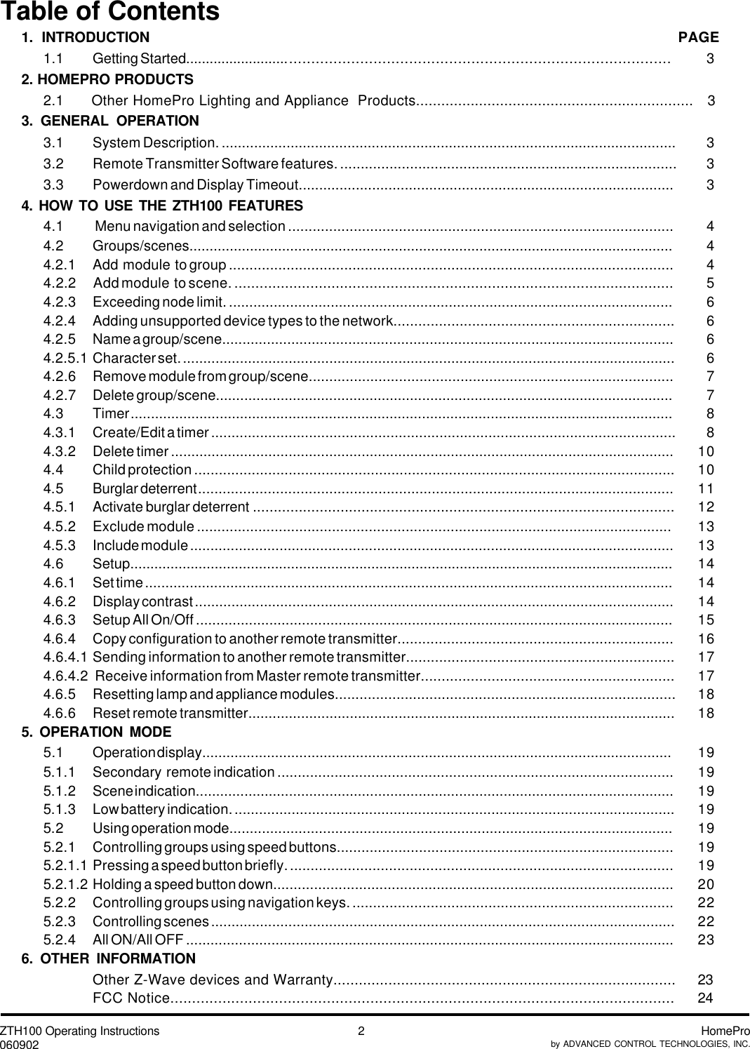 ZTH100 Operating Instructions060902 HomeProby ADVANCED CONTROL TECHNOLOGIES, INC.2Table of Contents1. INTRODUCTION PAGE1.1 Getting Started................................................................................................................   32. HOMEPRO PRODUCTS2.1 Other HomePro Lighting and Appliance  Products..................................................................   33. GENERAL OPERATION3.1 System Description. ................................................................................................................   33.2 Remote Transmitter Software features. ..................................................................................   33.3 Powerdown and Display Timeout............................................................................................   34. HOW TO USE THE ZTH100 FEATURES4.1  Menu navigation and selection ..............................................................................................   44.2 Groups/scenes........................................................................................................................   44.2.1 Add  module  to group ............................................................................................................   44.2.2        Add module  to scene. ........................................................................................................   54.2.3 Exceeding node limit. .............................................................................................................   64.2.4 Adding unsupported device types to the network....................................................................   64.2.5 Name a group/scene...............................................................................................................   64.2.5.1 Character set. .........................................................................................................................   64.2.6 Remove module from group/scene.........................................................................................   74.2.7 Delete group/scene.................................................................................................................   74.3 Timer ......................................................................................................................................   84.3.1 Create/Edit a timer ..................................................................................................................   84.3.2 Delete timer ............................................................................................................................ 104.4 Child protection ..................................................................................................................... 104.5 Burglar deterrent.................................................................................................................... 114.5.1 Activate burglar deterrent ..................................................................................................... 124.5.2 Exclude module .................................................................................................................... 134.5.3 Include module ....................................................................................................................... 134.6 Setup....................................................................................................................................... 144.6.1 Set time .................................................................................................................................. 144.6.2 Display contrast ...................................................................................................................... 144.6.3 Setup All On/Off ..................................................................................................................... 154.6.4 Copy configuration to another remote transmitter................................................................... 164.6.4.1 Sending information to another remote transmitter................................................................. 174.6.4.2  Receive information from Master remote transmitter............................................................. 174.6.5 Resetting lamp and appliance modules................................................................................... 184.6.6 Reset remote transmitter......................................................................................................... 185. OPERATION MODE5.1 Operation display.................................................................................................................... 195.1.1 Secondary  remote indication ................................................................................................. 195.1.2 Scene indication...................................................................................................................... 195.1.3 Low battery indication. ............................................................................................................ 195.2 Using operation mode............................................................................................................. 195.2.1 Controlling groups using speed buttons.................................................................................. 195.2.1.1 Pressing a speed button briefly. ............................................................................................. 195.2.1.2 Holding a speed button down.................................................................................................. 205.2.2 Controlling groups using navigation keys. .............................................................................. 225.2.3 Controlling scenes .................................................................................................................. 225.2.4 All ON/All OFF ........................................................................................................................ 236. OTHER INFORMATIONOther Z-Wave devices and Warranty................................................................................. 23FCC Notice.................................................................................................................... 24