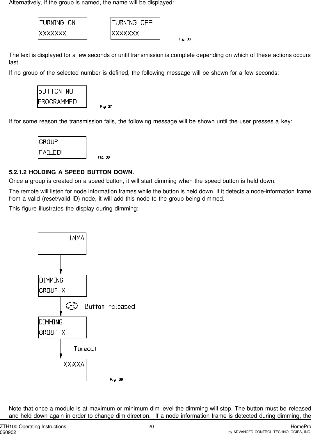 ZTH100 Operating Instructions060902 HomeProby ADVANCED CONTROL TECHNOLOGIES, INC.20Alternatively, if the group is named, the name will be displayed:The text is displayed for a few seconds or until transmission is complete depending on which of these actions occurslast.If no group of the selected number is defined, the following message will be shown for a few seconds:If for some reason the transmission fails, the following message will be shown until the user presses a key:5.2.1.2 HOLDING A SPEED BUTTON DOWN.Once a group is created on a speed button, it will start dimming when the speed button is held down.The remote will listen for node information frames while the button is held down. If it detects a node-information framefrom a valid (reset/valid ID) node, it will add this node to the group being dimmed.This figure illustrates the display during dimming:Note that once a module is at maximum or minimum dim level the dimming will stop. The button must be releasedand held down again in order to change dim direction.  If a node information frame is detected during dimming, the