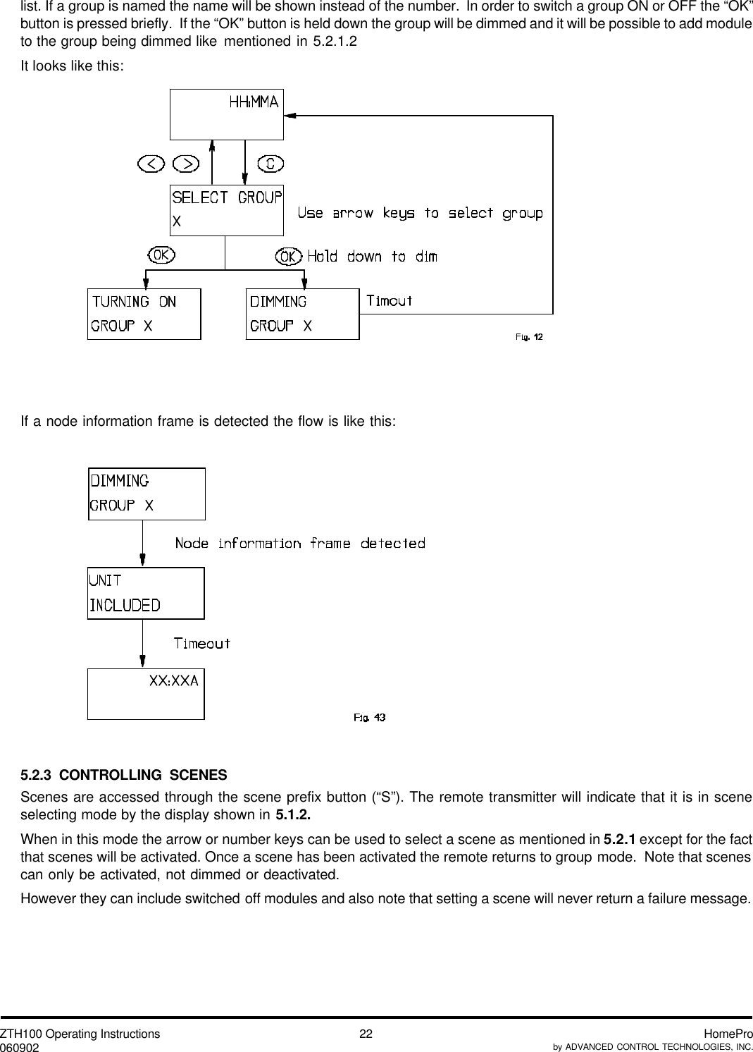 ZTH100 Operating Instructions060902 HomeProby ADVANCED CONTROL TECHNOLOGIES, INC.22list. If a group is named the name will be shown instead of the number.  In order to switch a group ON or OFF the “OK”button is pressed briefly.  If the “OK” button is held down the group will be dimmed and it will be possible to add moduleto the group being dimmed like mentioned in 5.2.1.2It looks like this:If a node information frame is detected the flow is like this:5.2.3 CONTROLLING SCENESScenes are accessed through the scene prefix button (“S”). The remote transmitter will indicate that it is in sceneselecting mode by the display shown in 5.1.2.When in this mode the arrow or number keys can be used to select a scene as mentioned in 5.2.1 except for the factthat scenes will be activated. Once a scene has been activated the remote returns to group mode.  Note that scenescan only be activated, not dimmed or deactivated.However they can include switched off modules and also note that setting a scene will never return a failure message.