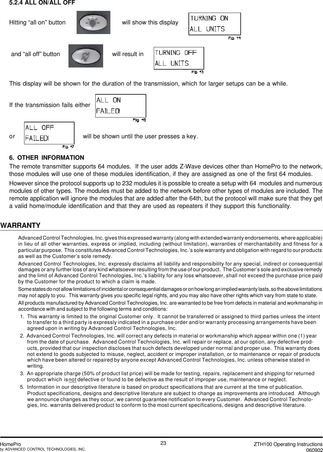 ZTH100 Operating Instructions060902HomeProby ADVANCED CONTROL TECHNOLOGIES, INC.235.2.4 ALL ON/ALL OFFHitting “all on” button                                will show this display and “all off” button                             will result inThis display will be shown for the duration of the transmission, which for larger setups can be a while.If the transmission fails eitheror         will be shown until the user presses a key.6. OTHER INFORMATIONThe remote transmitter supports 64 modules.  If the user adds Z-Wave devices other than HomePro to the network,those modules will use one of these modules identification, if they are assigned as one of the first 64 modules.However since the protocol supports up to 232 modules it is possible to create a setup with 64  modules and numerousmodules of other types. The modules must be added to the network before other types of modules are included. Theremote application will ignore the modules that are added after the 64th, but the protocol will make sure that they geta valid home/module identification and that they are used as repeaters if they support this functionality.WARRANTYAdvanced Control Technologies, Inc. gives this expressed warranty (along with extended warranty endorsements, where applicable)in lieu of all other warranties, express or implied, including (without limitation), warranties of merchantability and fitness for aparticular purpose.  This constitutes Advanced Control Technologies, Inc.’s sole warranty and obligation with regard to our productsas well as the Customer’s sole remedy.Advanced Control Technologies, Inc. expressly disclaims all liability and responsibility for any special, indirect or consequentialdamages or any further loss of any kind whatsoever resulting from the use of our product.  The Customer’s sole and exclusive remedyand the limit of Advanced Control Technologies, Inc.’s liability for any loss whatsoever, shall not exceed the purchase price paidby the Customer for the product to which a claim is made.Some states do not allow limitations of incidental or consequential damages or on how long an implied warranty lasts, so the above limitationsmay not apply to you.  This warranty gives you specific legal rights, and you may also have other rights which vary from state to state.All products manufactured by Advanced Control Technologies, Inc. are warranted to be free from defects in material and workmanship inaccordance with and subject to the following terms and conditions:1.  This warranty is limited to the original Customer only.  It cannot be transferred or assigned to third parties unless the intentto transfer to a third party is expressly indicated in a purchase order and/or warranty processing arrangements have beenagreed upon in writing by Advanced Control Technologies, Inc.2.  Advanced Control Technologies, Inc. will correct any defects in material or workmanship which appear within one (1) yearfrom the date of purchase.  Advanced Control Technologies, Inc. will repair or replace, at our option, any defective prod-ucts, provided that our inspection discloses that such defects developed under normal and proper use.  This warranty doesnot extend to goods subjected to misuse, neglect, accident or improper installation, or to maintenance or repair of productswhich have been altered or repaired by anyone except Advanced Control Technologies, Inc. unless otherwise stated inwriting.3.  An appropriate charge (50% of product list price) will be made for testing, repairs, replacement and shipping for returnedproduct which is not defective or found to be defective as the result of improper use, maintenance or neglect.5.  Information in our descriptive literature is based on product specifications that are current at the time of publication.Product specifications, designs and descriptive literature are subject to change as improvements are introduced.  Althoughwe announce changes as they occur, we cannot guarantee notification to every Customer.  Advanced Control Technolo-gies, Inc. warrants delivered product to conform to the most current specifications, designs and descriptive literature.
