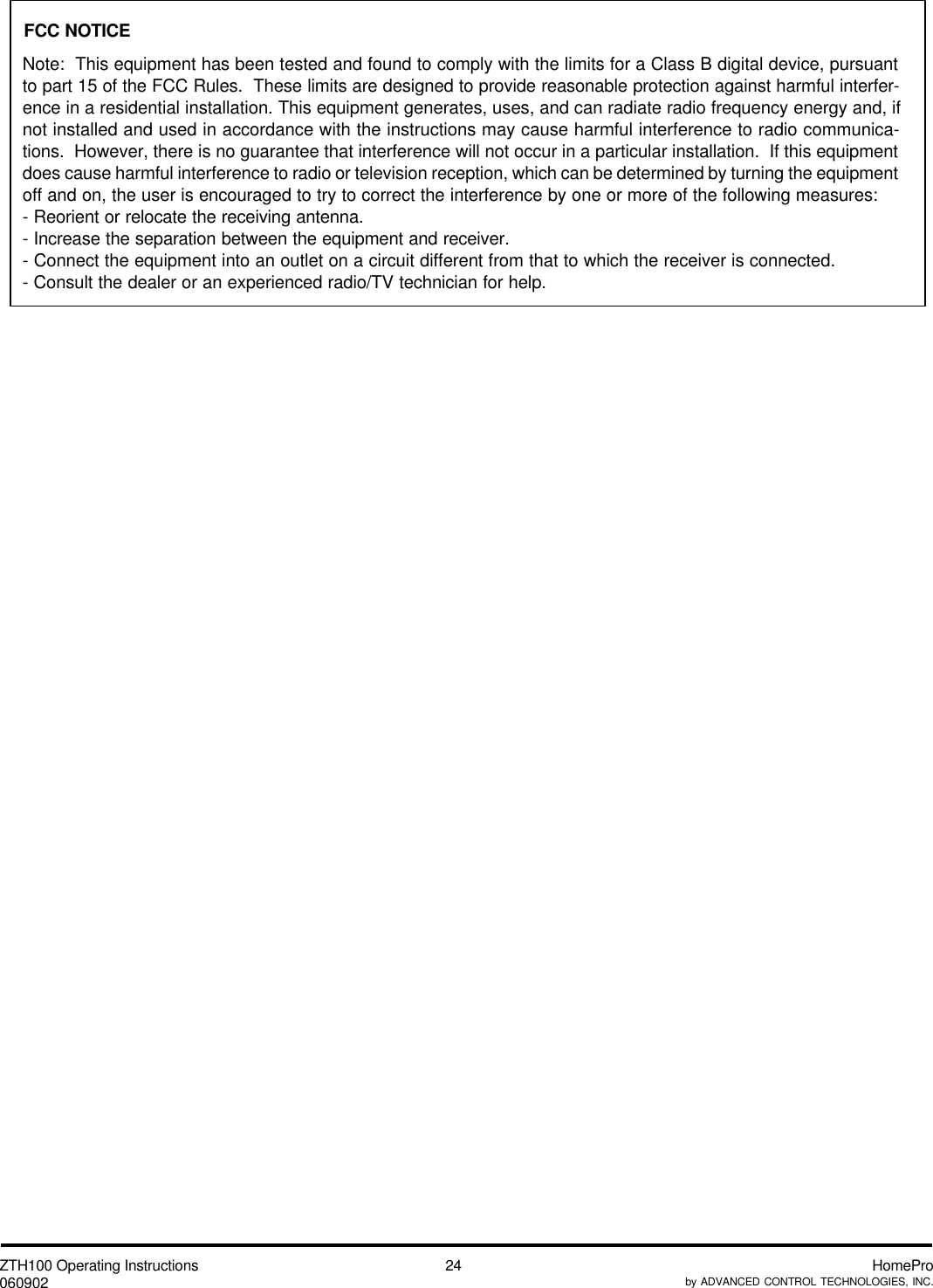 ZTH100 Operating Instructions060902 HomeProby ADVANCED CONTROL TECHNOLOGIES, INC.24Note:  This equipment has been tested and found to comply with the limits for a Class B digital device, pursuantto part 15 of the FCC Rules.  These limits are designed to provide reasonable protection against harmful interfer-ence in a residential installation. This equipment generates, uses, and can radiate radio frequency energy and, ifnot installed and used in accordance with the instructions may cause harmful interference to radio communica-tions.  However, there is no guarantee that interference will not occur in a particular installation.  If this equipmentdoes cause harmful interference to radio or television reception, which can be determined by turning the equipmentoff and on, the user is encouraged to try to correct the interference by one or more of the following measures:- Reorient or relocate the receiving antenna.- Increase the separation between the equipment and receiver.- Connect the equipment into an outlet on a circuit different from that to which the receiver is connected.- Consult the dealer or an experienced radio/TV technician for help.FCC NOTICE