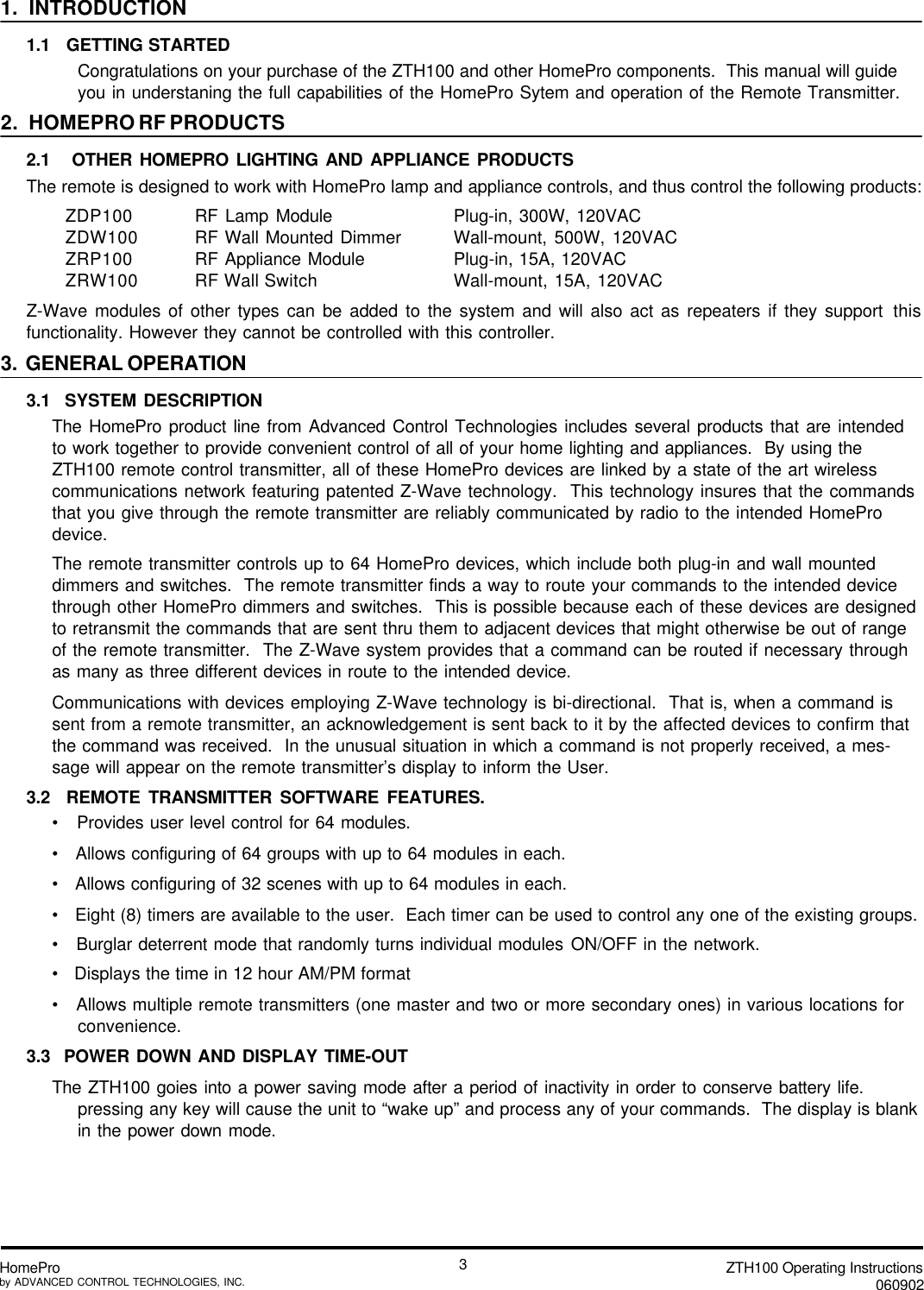 ZTH100 Operating Instructions060902HomeProby ADVANCED CONTROL TECHNOLOGIES, INC.31.  INTRODUCTION1.1   GETTING STARTEDCongratulations on your purchase of the ZTH100 and other HomePro components.  This manual will guideyou in understaning the full capabilities of the HomePro Sytem and operation of the Remote Transmitter.2.   HOMEPRO RF PRODUCTS2.1   OTHER HOMEPRO LIGHTING AND APPLIANCE PRODUCTSThe remote is designed to work with HomePro lamp and appliance controls, and thus control the following products:ZDP100 RF Lamp Module Plug-in, 300W, 120VACZDW100 RF Wall Mounted Dimmer Wall-mount, 500W, 120VACZRP100 RF Appliance Module Plug-in, 15A, 120VACZRW100 RF Wall Switch Wall-mount, 15A, 120VACZ-Wave modules of other types can be added to the system and will also act as repeaters if they support thisfunctionality. However they cannot be controlled with this controller.3.  GENERAL OPERATION3.1  SYSTEM DESCRIPTIONThe HomePro product line from Advanced Control Technologies includes several products that are intendedto work together to provide convenient control of all of your home lighting and appliances.  By using theZTH100 remote control transmitter, all of these HomePro devices are linked by a state of the art wirelesscommunications network featuring patented Z-Wave technology.  This technology insures that the commandsthat you give through the remote transmitter are reliably communicated by radio to the intended HomeProdevice.The remote transmitter controls up to 64 HomePro devices, which include both plug-in and wall mounteddimmers and switches.  The remote transmitter finds a way to route your commands to the intended devicethrough other HomePro dimmers and switches.  This is possible because each of these devices are designedto retransmit the commands that are sent thru them to adjacent devices that might otherwise be out of rangeof the remote transmitter.  The Z-Wave system provides that a command can be routed if necessary throughas many as three different devices in route to the intended device.Communications with devices employing Z-Wave technology is bi-directional.  That is, when a command issent from a remote transmitter, an acknowledgement is sent back to it by the affected devices to confirm thatthe command was received.  In the unusual situation in which a command is not properly received, a mes-sage will appear on the remote transmitter’s display to inform the User.3.2  REMOTE TRANSMITTER SOFTWARE FEATURES.•   Provides user level control for 64 modules.•   Allows configuring of 64 groups with up to 64 modules in each.•   Allows configuring of 32 scenes with up to 64 modules in each.•   Eight (8) timers are available to the user.  Each timer can be used to control any one of the existing groups.•   Burglar deterrent mode that randomly turns individual modules ON/OFF in the network.•   Displays the time in 12 hour AM/PM format•   Allows multiple remote transmitters (one master and two or more secondary ones) in various locations forconvenience.3.3  POWER DOWN AND DISPLAY TIME-OUTThe ZTH100 goies into a power saving mode after a period of inactivity in order to conserve battery life.pressing any key will cause the unit to “wake up” and process any of your commands.  The display is blankin the power down mode.