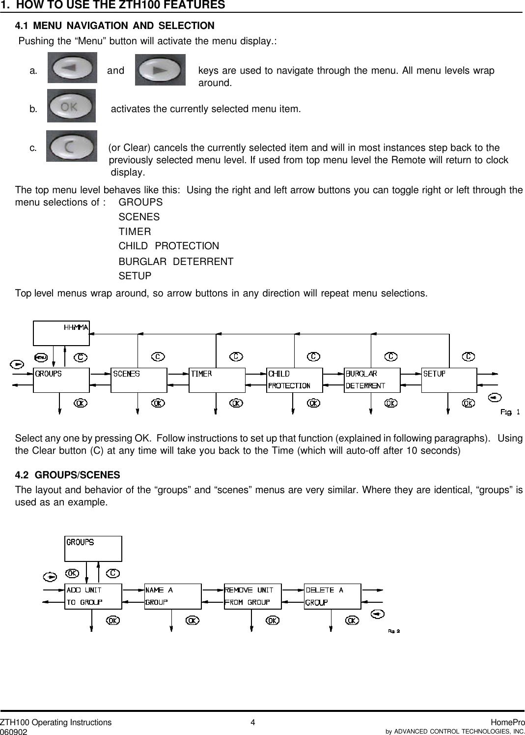 ZTH100 Operating Instructions060902 HomeProby ADVANCED CONTROL TECHNOLOGIES, INC.41.  HOW TO USE THE ZTH100 FEATURES4.1 MENU NAVIGATION AND SELECTION Pushing the “Menu” button will activate the menu display.:a. and keys are used to navigate through the menu. All menu levels wraparound.b.                 activates the currently selected menu item.c.                (or Clear) cancels the currently selected item and will in most instances step back to the              previously selected menu level. If used from top menu level the Remote will return to clock                 display.The top menu level behaves like this:  Using the right and left arrow buttons you can toggle right or left through themenu selections of : GROUPSSCENESTIMERCHILD PROTECTIONBURGLAR DETERRENTSETUPTop level menus wrap around, so arrow buttons in any direction will repeat menu selections.Select any one by pressing OK.  Follow instructions to set up that function (explained in following paragraphs).   Usingthe Clear button (C) at any time will take you back to the Time (which will auto-off after 10 seconds)4.2 GROUPS/SCENESThe layout and behavior of the “groups” and “scenes” menus are very similar. Where they are identical, “groups” isused as an example.