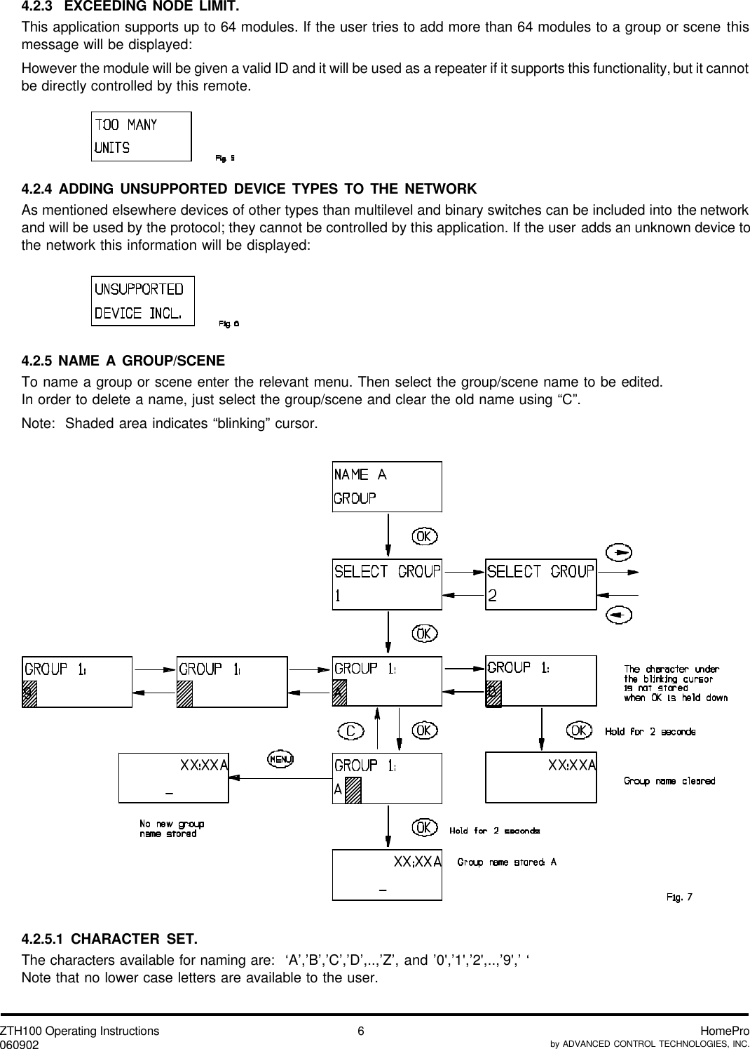 ZTH100 Operating Instructions060902 HomeProby ADVANCED CONTROL TECHNOLOGIES, INC.64.2.3  EXCEEDING NODE LIMIT.This application supports up to 64 modules. If the user tries to add more than 64 modules to a group or scene thismessage will be displayed:However the module will be given a valid ID and it will be used as a repeater if it supports this functionality, but it cannotbe directly controlled by this remote.4.2.4 ADDING UNSUPPORTED DEVICE TYPES TO THE NETWORKAs mentioned elsewhere devices of other types than multilevel and binary switches can be included into the networkand will be used by the protocol; they cannot be controlled by this application. If the user adds an unknown device tothe network this information will be displayed:4.2.5 NAME A GROUP/SCENETo name a group or scene enter the relevant menu. Then select the group/scene name to be edited.In order to delete a name, just select the group/scene and clear the old name using “C”.Note:  Shaded area indicates “blinking” cursor.4.2.5.1 CHARACTER SET.The characters available for naming are:  ‘A’,’B’,’C’,’D’,..,’Z’, and ’0&apos;,’1&apos;,’2&apos;,..,’9&apos;,’ ‘Note that no lower case letters are available to the user.