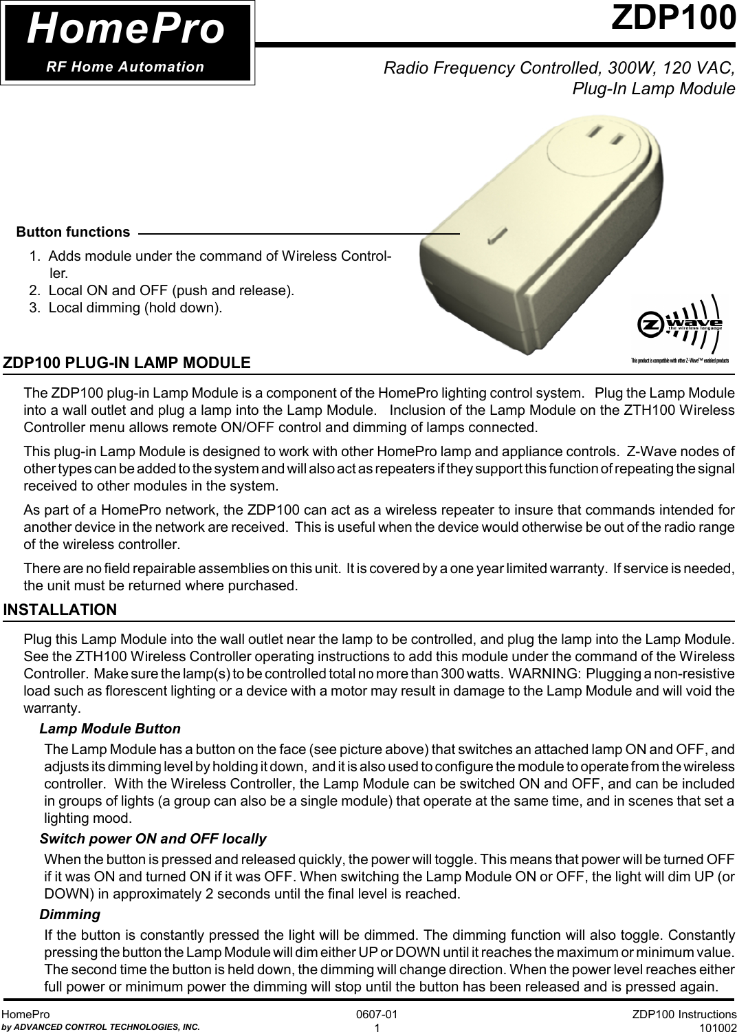 ZDP100 Instructions101002HomeProby ADVANCED CONTROL TECHNOLOGIES, INC.0607-011Radio Frequency Controlled, 300W, 120 VAC,  Plug-In Lamp ModuleZDP100HomeProRF Home Automation  Button functions1.  Adds module under the command of Wireless Control-ler.2.  Local ON and OFF (push and release).3.  Local dimming (hold down).ZDP100 PLUG-IN LAMP MODULEThe ZDP100 plug-in Lamp Module is a component of the HomePro lighting control system.   Plug the Lamp Moduleinto a wall outlet and plug a lamp into the Lamp Module.   Inclusion of the Lamp Module on the ZTH100 WirelessController menu allows remote ON/OFF control and dimming of lamps connected.This plug-in Lamp Module is designed to work with other HomePro lamp and appliance controls.  Z-Wave nodes ofother types can be added to the system and will also act as repeaters if they support this function of repeating the signalreceived to other modules in the system.As part of a HomePro network, the ZDP100 can act as a wireless repeater to insure that commands intended foranother device in the network are received.  This is useful when the device would otherwise be out of the radio rangeof the wireless controller.There are no field repairable assemblies on this unit.  It is covered by a one year limited warranty.  If service is needed,the unit must be returned where purchased.INSTALLATIONPlug this Lamp Module into the wall outlet near the lamp to be controlled, and plug the lamp into the Lamp Module.See the ZTH100 Wireless Controller operating instructions to add this module under the command of the WirelessController.  Make sure the lamp(s) to be controlled total no more than 300 watts.  WARNING:  Plugging a non-resistiveload such as florescent lighting or a device with a motor may result in damage to the Lamp Module and will void thewarranty.Lamp Module ButtonThe Lamp Module has a button on the face (see picture above) that switches an attached lamp ON and OFF, andadjusts its dimming level by holding it down,  and it is also used to configure the module to operate from the wirelesscontroller.  With the Wireless Controller, the Lamp Module can be switched ON and OFF, and can be includedin groups of lights (a group can also be a single module) that operate at the same time, and in scenes that set alighting mood.Switch power ON and OFF locallyWhen the button is pressed and released quickly, the power will toggle. This means that power will be turned OFFif it was ON and turned ON if it was OFF. When switching the Lamp Module ON or OFF, the light will dim UP (orDOWN) in approximately 2 seconds until the final level is reached.DimmingIf the button is constantly pressed the light will be dimmed. The dimming function will also toggle. Constantlypressing the button the Lamp Module will dim either UP or DOWN until it reaches the maximum or minimum value.The second time the button is held down, the dimming will change direction. When the power level reaches eitherfull power or minimum power the dimming will stop until the button has been released and is pressed again.