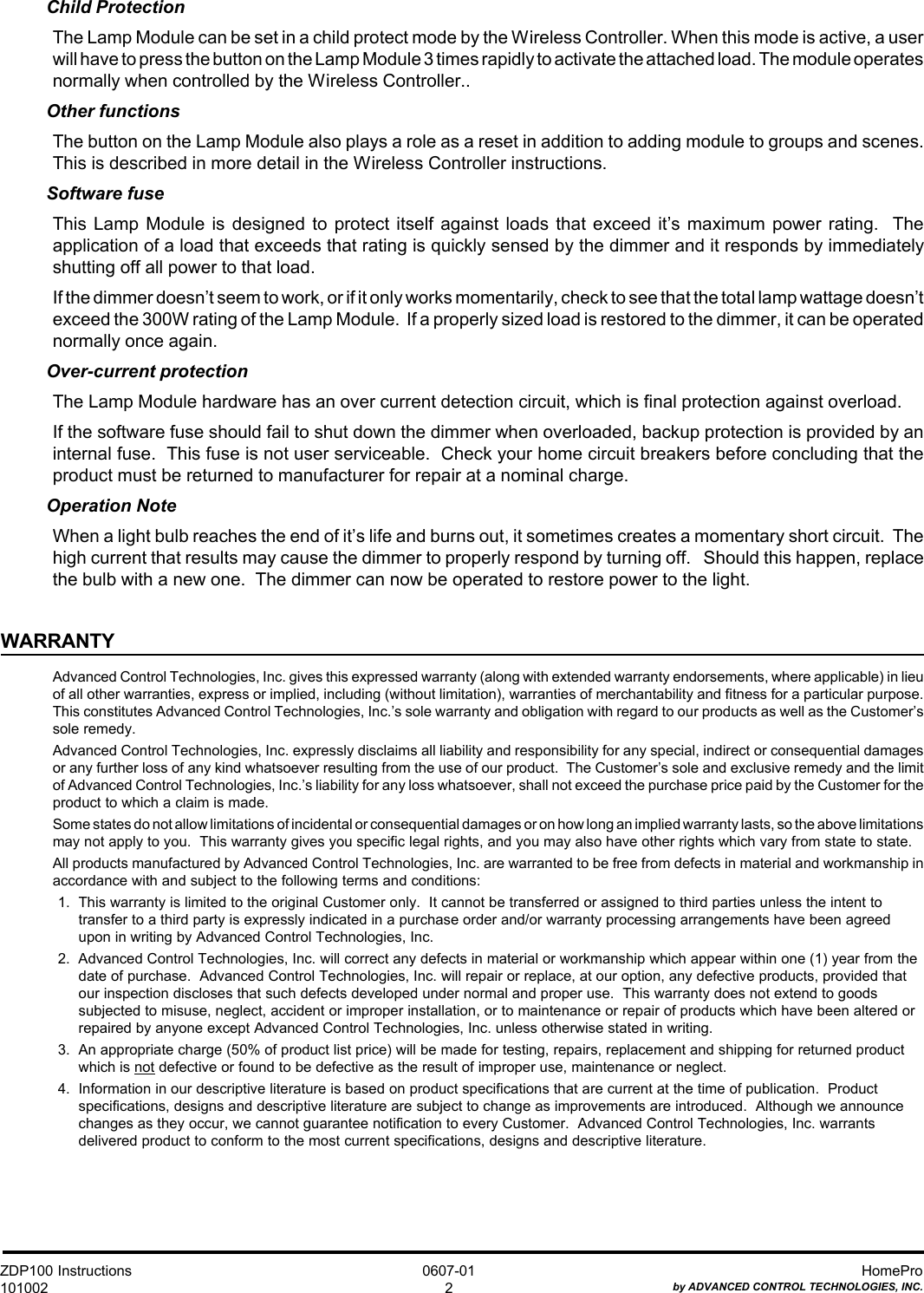 ZDP100 Instructions101002HomeProby ADVANCED CONTROL TECHNOLOGIES, INC.0607-012Child ProtectionThe Lamp Module can be set in a child protect mode by the Wireless Controller. When this mode is active, a userwill have to press the button on the Lamp Module 3 times rapidly to activate the attached load. The module operatesnormally when controlled by the Wireless Controller..Other functionsThe button on the Lamp Module also plays a role as a reset in addition to adding module to groups and scenes.This is described in more detail in the Wireless Controller instructions.Software fuseThis Lamp Module is designed to protect itself against loads that exceed it’s maximum power rating.  Theapplication of a load that exceeds that rating is quickly sensed by the dimmer and it responds by immediatelyshutting off all power to that load.If the dimmer doesn’t seem to work, or if it only works momentarily, check to see that the total lamp wattage doesn’texceed the 300W rating of the Lamp Module.  If a properly sized load is restored to the dimmer, it can be operatednormally once again.Over-current protectionThe Lamp Module hardware has an over current detection circuit, which is final protection against overload.If the software fuse should fail to shut down the dimmer when overloaded, backup protection is provided by aninternal fuse.  This fuse is not user serviceable.  Check your home circuit breakers before concluding that theproduct must be returned to manufacturer for repair at a nominal charge.Operation NoteWhen a light bulb reaches the end of it’s life and burns out, it sometimes creates a momentary short circuit.  Thehigh current that results may cause the dimmer to properly respond by turning off.   Should this happen, replacethe bulb with a new one.  The dimmer can now be operated to restore power to the light.WARRANTYAdvanced Control Technologies, Inc. gives this expressed warranty (along with extended warranty endorsements, where applicable) in lieuof all other warranties, express or implied, including (without limitation), warranties of merchantability and fitness for a particular purpose.This constitutes Advanced Control Technologies, Inc.’s sole warranty and obligation with regard to our products as well as the Customer’ssole remedy.Advanced Control Technologies, Inc. expressly disclaims all liability and responsibility for any special, indirect or consequential damagesor any further loss of any kind whatsoever resulting from the use of our product.  The Customer’s sole and exclusive remedy and the limitof Advanced Control Technologies, Inc.’s liability for any loss whatsoever, shall not exceed the purchase price paid by the Customer for theproduct to which a claim is made.Some states do not allow limitations of incidental or consequential damages or on how long an implied warranty lasts, so the above limitationsmay not apply to you.  This warranty gives you specific legal rights, and you may also have other rights which vary from state to state.All products manufactured by Advanced Control Technologies, Inc. are warranted to be free from defects in material and workmanship inaccordance with and subject to the following terms and conditions:1.  This warranty is limited to the original Customer only.  It cannot be transferred or assigned to third parties unless the intent totransfer to a third party is expressly indicated in a purchase order and/or warranty processing arrangements have been agreedupon in writing by Advanced Control Technologies, Inc.2.  Advanced Control Technologies, Inc. will correct any defects in material or workmanship which appear within one (1) year from thedate of purchase.  Advanced Control Technologies, Inc. will repair or replace, at our option, any defective products, provided thatour inspection discloses that such defects developed under normal and proper use.  This warranty does not extend to goodssubjected to misuse, neglect, accident or improper installation, or to maintenance or repair of products which have been altered orrepaired by anyone except Advanced Control Technologies, Inc. unless otherwise stated in writing.3.  An appropriate charge (50% of product list price) will be made for testing, repairs, replacement and shipping for returned productwhich is not defective or found to be defective as the result of improper use, maintenance or neglect.4.  Information in our descriptive literature is based on product specifications that are current at the time of publication.  Productspecifications, designs and descriptive literature are subject to change as improvements are introduced.  Although we announcechanges as they occur, we cannot guarantee notification to every Customer.  Advanced Control Technologies, Inc. warrantsdelivered product to conform to the most current specifications, designs and descriptive literature.