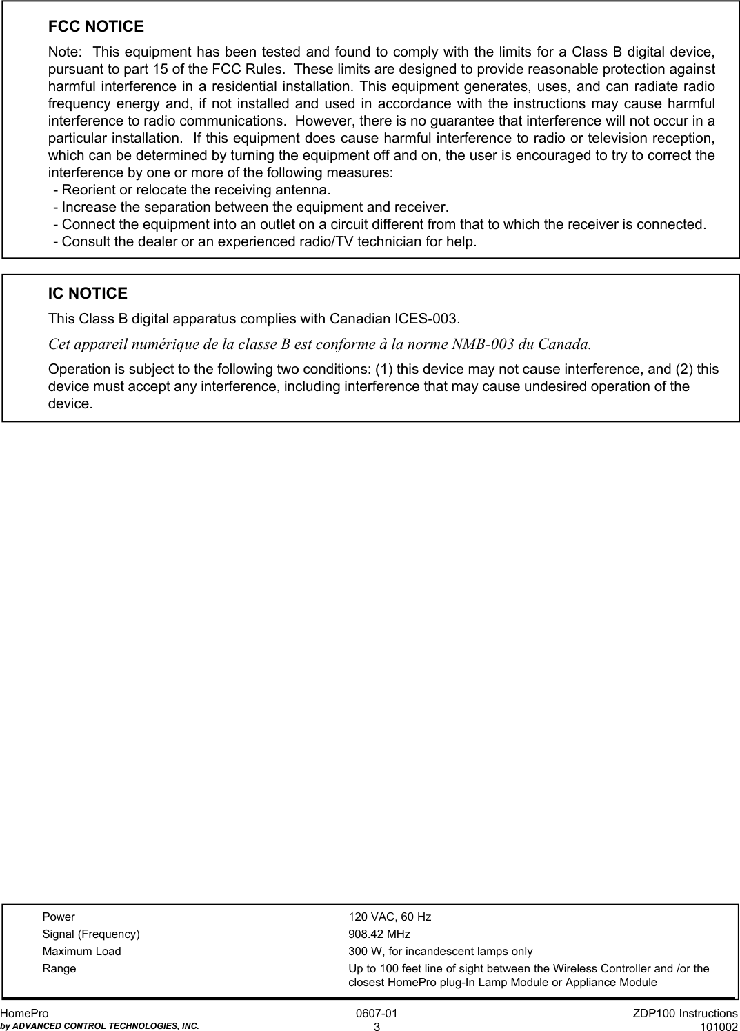 ZDP100 Instructions101002HomeProby ADVANCED CONTROL TECHNOLOGIES, INC.0607-013FCC NOTICENote:  This equipment has been tested and found to comply with the limits for a Class B digital device,pursuant to part 15 of the FCC Rules.  These limits are designed to provide reasonable protection againstharmful interference in a residential installation. This equipment generates, uses, and can radiate radiofrequency energy and, if not installed and used in accordance with the instructions may cause harmfulinterference to radio communications.  However, there is no guarantee that interference will not occur in aparticular installation.  If this equipment does cause harmful interference to radio or television reception,which can be determined by turning the equipment off and on, the user is encouraged to try to correct theinterference by one or more of the following measures:- Reorient or relocate the receiving antenna.- Increase the separation between the equipment and receiver.- Connect the equipment into an outlet on a circuit different from that to which the receiver is connected.- Consult the dealer or an experienced radio/TV technician for help.IC NOTICEThis Class B digital apparatus complies with Canadian ICES-003.Cet appareil numérique de la classe B est conforme à la norme NMB-003 du Canada.Operation is subject to the following two conditions: (1) this device may not cause interference, and (2) thisdevice must accept any interference, including interference that may cause undesired operation of thedevice.Power 120 VAC, 60 HzSignal (Frequency) 908.42 MHzMaximum Load 300 W, for incandescent lamps onlyRange Up to 100 feet line of sight between the Wireless Controller and /or theclosest HomePro plug-In Lamp Module or Appliance Module