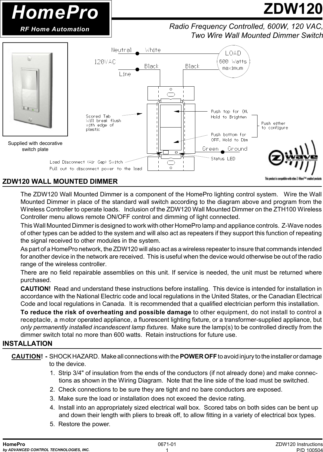 ZDW120 InstructionsP/D 100504HomeProby ADVANCED CONTROL TECHNOLOGIES, INC.0671-011Radio Frequency Controlled, 600W, 120 VAC,Two Wire Wall Mounted Dimmer SwitchZDW120ZDW120 WALL MOUNTED DIMMERThe ZDW120 Wall Mounted Dimmer is a component of the HomePro lighting control system.   Wire the WallMounted Dimmer in place of the standard wall switch according to the diagram above and program from theWireless Controller to operate loads.   Inclusion of the ZDW120 Wall Mounted Dimmer on the ZTH100 WirelessController menu allows remote ON/OFF control and dimming of light connected.This Wall Mounted Dimmer is designed to work with other HomePro lamp and appliance controls.  Z-Wave nodesof other types can be added to the system and will also act as repeaters if they support this function of repeatingthe signal received to other modules in the system.As part of a HomePro network, the ZDW120 will also act as a wireless repeater to insure that commands intendedfor another device in the network are received.  This is useful when the device would otherwise be out of the radiorange of the wireless controller.There are no field repairable assemblies on this unit. If service is needed, the unit must be returned wherepurchased.CAUTION!  Read and understand these instructions before installing.  This device is intended for installation inaccordance with the National Electric code and local regulations in the United States, or the Canadian ElectricalCode and local regulations in Canada.  It is recommended that a qualified electrician perform this installation.To reduce the risk of overheating and possible damage to other equipment, do not install to control areceptacle, a motor operated appliance, a fluorescent lighting fixture, or a transformer-supplied appliance, butonly permanently installed incandescent lamp fixtures.  Make sure the lamp(s) to be controlled directly from thedimmer switch total no more than 600 watts.  Retain instructions for future use.INSTALLATIONCAUTION!  -  SHOCK HAZARD.  Make all connections with the POWER OFF to avoid injury to the installer or damage to the device.1.  Strip 3/4&quot; of insulation from the ends of the conductors (if not already done) and make connec-tions as shown in the Wiring Diagram.  Note that the line side of the load must be switched.2.  Check connections to be sure they are tight and no bare conductors are exposed.3.  Make sure the load or installation does not exceed the device rating.4.  Install into an appropriately sized electrical wall box.  Scored tabs on both sides can be bent upand down their length with pliers to break off, to allow fitting in a variety of electrical box types.5.  Restore the power.HomeProRF Home AutomationSupplied with decorativeswitch plate