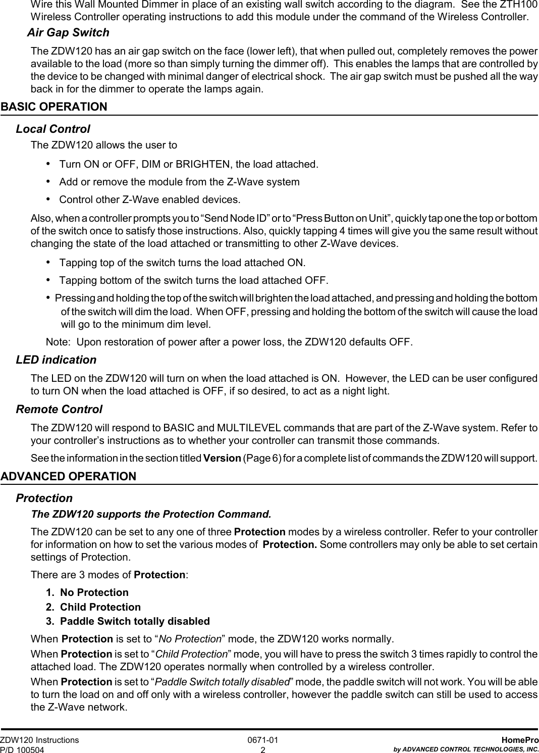 ZDW120 InstructionsP/D 100504HomeProby ADVANCED CONTROL TECHNOLOGIES, INC.0671-012Wire this Wall Mounted Dimmer in place of an existing wall switch according to the diagram.  See the ZTH100Wireless Controller operating instructions to add this module under the command of the Wireless Controller.Air Gap SwitchThe ZDW120 has an air gap switch on the face (lower left), that when pulled out, completely removes the poweravailable to the load (more so than simply turning the dimmer off).  This enables the lamps that are controlled bythe device to be changed with minimal danger of electrical shock.  The air gap switch must be pushed all the wayback in for the dimmer to operate the lamps again.BASIC OPERATIONLocal ControlThe ZDW120 allows the user to•   Turn ON or OFF, DIM or BRIGHTEN, the load attached.•   Add or remove the module from the Z-Wave system•   Control other Z-Wave enabled devices.Also, when a controller prompts you to “Send Node ID” or to “Press Button on Unit”, quickly tap one the top or bottomof the switch once to satisfy those instructions. Also, quickly tapping 4 times will give you the same result withoutchanging the state of the load attached or transmitting to other Z-Wave devices.•   Tapping top of the switch turns the load attached ON.•   Tapping bottom of the switch turns the load attached OFF.•   Pressing and holding the top of the switch will brighten the load attached, and pressing and holding the bottomof the switch will dim the load.  When OFF, pressing and holding the bottom of the switch will cause the loadwill go to the minimum dim level.Note:  Upon restoration of power after a power loss, the ZDW120 defaults OFF.LED indicationThe LED on the ZDW120 will turn on when the load attached is ON.  However, the LED can be user configuredto turn ON when the load attached is OFF, if so desired, to act as a night light.Remote ControlThe ZDW120 will respond to BASIC and MULTILEVEL commands that are part of the Z-Wave system. Refer toyour controller’s instructions as to whether your controller can transmit those commands.See the information in the section titled Version (Page 6) for a complete list of commands the ZDW120 will support.ADVANCED OPERATIONProtectionThe ZDW120 supports the Protection Command.The ZDW120 can be set to any one of three Protection modes by a wireless controller. Refer to your controllerfor information on how to set the various modes of  Protection. Some controllers may only be able to set certainsettings of Protection.There are 3 modes of Protection:1.  No Protection2.  Child Protection3.  Paddle Switch totally disabledWhen Protection is set to “No Protection” mode, the ZDW120 works normally.When Protection is set to “Child Protection” mode, you will have to press the switch 3 times rapidly to control theattached load. The ZDW120 operates normally when controlled by a wireless controller.When Protection is set to “Paddle Switch totally disabled” mode, the paddle switch will not work. You will be ableto turn the load on and off only with a wireless controller, however the paddle switch can still be used to accessthe Z-Wave network.