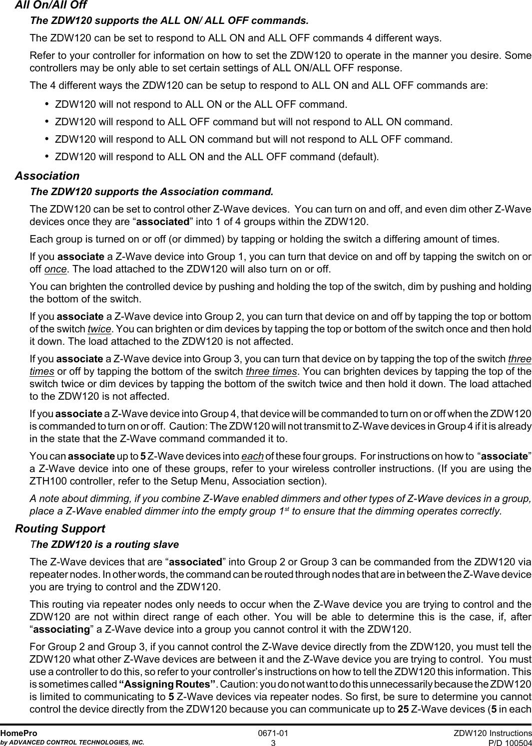 ZDW120 InstructionsP/D 100504HomeProby ADVANCED CONTROL TECHNOLOGIES, INC.0671-013All On/All OffThe ZDW120 supports the ALL ON/ ALL OFF commands.The ZDW120 can be set to respond to ALL ON and ALL OFF commands 4 different ways.Refer to your controller for information on how to set the ZDW120 to operate in the manner you desire. Somecontrollers may be only able to set certain settings of ALL ON/ALL OFF response.The 4 different ways the ZDW120 can be setup to respond to ALL ON and ALL OFF commands are:•  ZDW120 will not respond to ALL ON or the ALL OFF command.•  ZDW120 will respond to ALL OFF command but will not respond to ALL ON command.•  ZDW120 will respond to ALL ON command but will not respond to ALL OFF command.•  ZDW120 will respond to ALL ON and the ALL OFF command (default).AssociationThe ZDW120 supports the Association command.The ZDW120 can be set to control other Z-Wave devices.  You can turn on and off, and even dim other Z-Wavedevices once they are “associated” into 1 of 4 groups within the ZDW120.Each group is turned on or off (or dimmed) by tapping or holding the switch a differing amount of times.If you associate a Z-Wave device into Group 1, you can turn that device on and off by tapping the switch on oroff once. The load attached to the ZDW120 will also turn on or off.You can brighten the controlled device by pushing and holding the top of the switch, dim by pushing and holdingthe bottom of the switch.If you associate a Z-Wave device into Group 2, you can turn that device on and off by tapping the top or bottomof the switch twice. You can brighten or dim devices by tapping the top or bottom of the switch once and then holdit down. The load attached to the ZDW120 is not affected.If you associate a Z-Wave device into Group 3, you can turn that device on by tapping the top of the switch threetimes or off by tapping the bottom of the switch three times. You can brighten devices by tapping the top of theswitch twice or dim devices by tapping the bottom of the switch twice and then hold it down. The load attachedto the ZDW120 is not affected.If you associate a Z-Wave device into Group 4, that device will be commanded to turn on or off when the ZDW120is commanded to turn on or off.  Caution: The ZDW120 will not transmit to Z-Wave devices in Group 4 if it is alreadyin the state that the Z-Wave command commanded it to.You can associate up to 5 Z-Wave devices into each of these four groups.  For instructions on how to  “associate”a Z-Wave device into one of these groups, refer to your wireless controller instructions. (If you are using theZTH100 controller, refer to the Setup Menu, Association section).A note about dimming, if you combine Z-Wave enabled dimmers and other types of Z-Wave devices in a group,place a Z-Wave enabled dimmer into the empty group 1st to ensure that the dimming operates correctly.Routing SupportThe ZDW120 is a routing slaveThe Z-Wave devices that are “associated” into Group 2 or Group 3 can be commanded from the ZDW120 viarepeater nodes. In other words, the command can be routed through nodes that are in between the Z-Wave deviceyou are trying to control and the ZDW120.This routing via repeater nodes only needs to occur when the Z-Wave device you are trying to control and theZDW120 are not within direct range of each other. You will be able to determine this is the case, if, after“associating” a Z-Wave device into a group you cannot control it with the ZDW120.For Group 2 and Group 3, if you cannot control the Z-Wave device directly from the ZDW120, you must tell theZDW120 what other Z-Wave devices are between it and the Z-Wave device you are trying to control.  You mustuse a controller to do this, so refer to your controller’s instructions on how to tell the ZDW120 this information. Thisis sometimes called “Assigning Routes”. Caution: you do not want to do this unnecessarily because the ZDW120is limited to communicating to 5 Z-Wave devices via repeater nodes. So first, be sure to determine you cannotcontrol the device directly from the ZDW120 because you can communicate up to 25 Z-Wave devices (5 in each