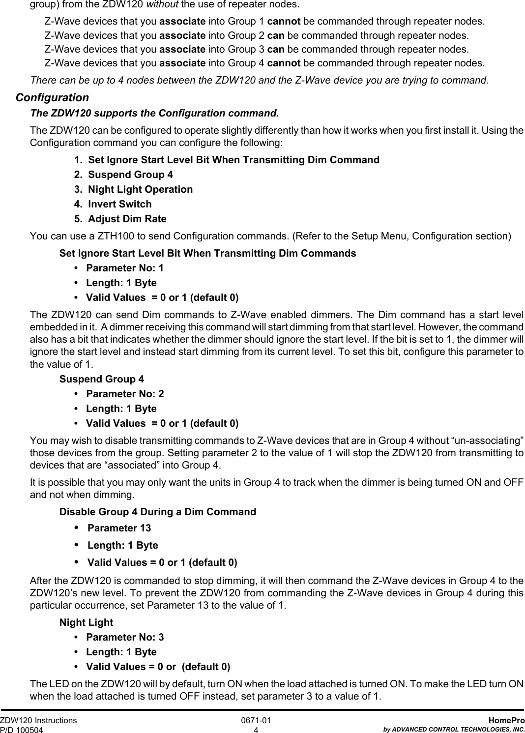 ZDW120 InstructionsP/D 100504HomeProby ADVANCED CONTROL TECHNOLOGIES, INC.0671-014group) from the ZDW120 without the use of repeater nodes.Z-Wave devices that you associate into Group 1 cannot be commanded through repeater nodes.Z-Wave devices that you associate into Group 2 can be commanded through repeater nodes.Z-Wave devices that you associate into Group 3 can be commanded through repeater nodes.Z-Wave devices that you associate into Group 4 cannot be commanded through repeater nodes.There can be up to 4 nodes between the ZDW120 and the Z-Wave device you are trying to command.ConfigurationThe ZDW120 supports the Configuration command.The ZDW120 can be configured to operate slightly differently than how it works when you first install it. Using theConfiguration command you can configure the following:1.  Set Ignore Start Level Bit When Transmitting Dim Command2.  Suspend Group 43.  Night Light Operation4.  Invert Switch5.  Adjust Dim RateYou can use a ZTH100 to send Configuration commands. (Refer to the Setup Menu, Configuration section)Set Ignore Start Level Bit When Transmitting Dim Commands•   Parameter No: 1•   Length: 1 Byte•   Valid Values  = 0 or 1 (default 0)The ZDW120 can send Dim commands to Z-Wave enabled dimmers. The Dim command has a start levelembedded in it.  A dimmer receiving this command will start dimming from that start level. However, the commandalso has a bit that indicates whether the dimmer should ignore the start level. If the bit is set to 1, the dimmer willignore the start level and instead start dimming from its current level. To set this bit, configure this parameter tothe value of 1.Suspend Group 4•   Parameter No: 2•   Length: 1 Byte•   Valid Values  = 0 or 1 (default 0)You may wish to disable transmitting commands to Z-Wave devices that are in Group 4 without “un-associating”those devices from the group. Setting parameter 2 to the value of 1 will stop the ZDW120 from transmitting todevices that are “associated” into Group 4.It is possible that you may only want the units in Group 4 to track when the dimmer is being turned ON and OFFand not when dimming.Disable Group 4 During a Dim Command•   Parameter 13•   Length: 1 Byte•   Valid Values = 0 or 1 (default 0)After the ZDW120 is commanded to stop dimming, it will then command the Z-Wave devices in Group 4 to theZDW120’s new level. To prevent the ZDW120 from commanding the Z-Wave devices in Group 4 during thisparticular occurrence, set Parameter 13 to the value of 1.Night Light•   Parameter No: 3•   Length: 1 Byte•   Valid Values = 0 or  (default 0)The LED on the ZDW120 will by default, turn ON when the load attached is turned ON. To make the LED turn ONwhen the load attached is turned OFF instead, set parameter 3 to a value of 1.