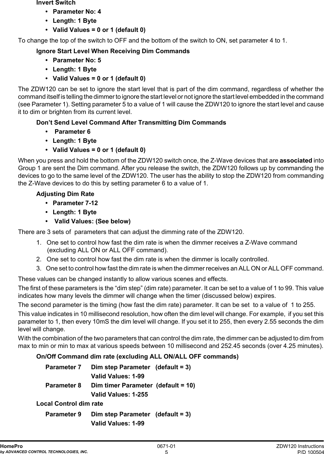 ZDW120 InstructionsP/D 100504HomeProby ADVANCED CONTROL TECHNOLOGIES, INC.0671-015Invert Switch•   Parameter No: 4•   Length: 1 Byte•   Valid Values = 0 or 1 (default 0)To change the top of the switch to OFF and the bottom of the switch to ON, set parameter 4 to 1.Ignore Start Level When Receiving Dim Commands•   Parameter No: 5•   Length: 1 Byte•   Valid Values = 0 or 1 (default 0)The ZDW120 can be set to ignore the start level that is part of the dim command, regardless of whether thecommand itself is telling the dimmer to ignore the start level or not ignore the start level embedded in the command(see Parameter 1). Setting parameter 5 to a value of 1 will cause the ZDW120 to ignore the start level and causeit to dim or brighten from its current level.Don’t Send Level Command After Transmitting Dim Commands•    Parameter 6•   Length: 1 Byte•   Valid Values = 0 or 1 (default 0)When you press and hold the bottom of the ZDW120 switch once, the Z-Wave devices that are associated intoGroup 1 are sent the Dim command. After you release the switch, the ZDW120 follows up by commanding thedevices to go to the same level of the ZDW120. The user has the ability to stop the ZDW120 from commandingthe Z-Wave devices to do this by setting parameter 6 to a value of 1.Adjusting Dim Rate•   Parameter 7-12•   Length: 1 Byte•    Valid Values: (See below)There are 3 sets of  parameters that can adjust the dimming rate of the ZDW120.1.   One set to control how fast the dim rate is when the dimmer receives a Z-Wave command (excluding ALL ON or ALL OFF command).2.   One set to control how fast the dim rate is when the dimmer is locally controlled.3.    One set to control how fast the dim rate is when the dimmer receives an ALL ON or ALL OFF command.These values can be changed instantly to allow various scenes and effects.The first of these parameters is the “dim step” (dim rate) parameter. It can be set to a value of 1 to 99. This valueindicates how many levels the dimmer will change when the timer (discussed below) expires.The second parameter is the timing (how fast the dim rate) parameter. It can be set  to a value of  1 to 255.This value indicates in 10 millisecond resolution, how often the dim level will change. For example,  if you set thisparameter to 1, then every 10mS the dim level will change. If you set it to 255, then every 2.55 seconds the dimlevel will change.With the combination of the two parameters that can control the dim rate, the dimmer can be adjusted to dim frommax to min or min to max at various speeds between 10 millisecond and 252.45 seconds (over 4.25 minutes).On/Off Command dim rate (excluding ALL ON/ALL OFF commands)Parameter 7 Dim step Parameter   (default = 3)Valid Values: 1-99Parameter 8 Dim timer Parameter  (default = 10)Valid Values: 1-255Local Control dim rateParameter 9 Dim step Parameter   (default = 3)Valid Values: 1-99