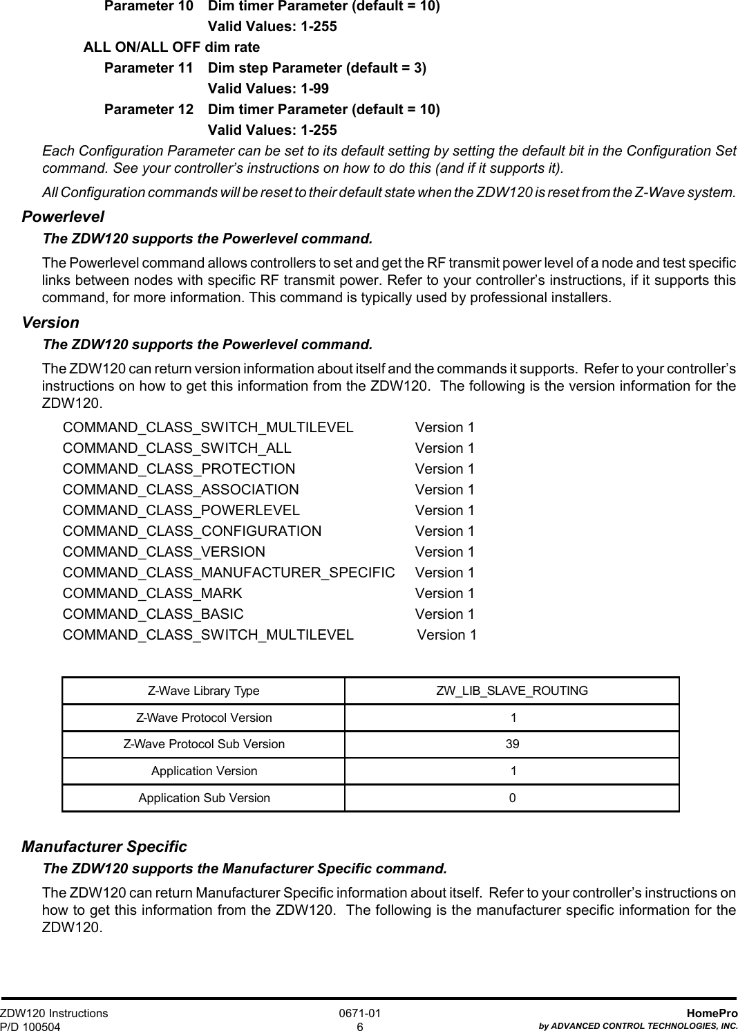 ZDW120 InstructionsP/D 100504HomeProby ADVANCED CONTROL TECHNOLOGIES, INC.0671-016Parameter 10 Dim timer Parameter (default = 10)Valid Values: 1-255ALL ON/ALL OFF dim rateParameter 11 Dim step Parameter (default = 3)Valid Values: 1-99Parameter 12 Dim timer Parameter (default = 10)Valid Values: 1-255Each Configuration Parameter can be set to its default setting by setting the default bit in the Configuration Setcommand. See your controller’s instructions on how to do this (and if it supports it).All Configuration commands will be reset to their default state when the ZDW120 is reset from the Z-Wave system.PowerlevelThe ZDW120 supports the Powerlevel command.The Powerlevel command allows controllers to set and get the RF transmit power level of a node and test specificlinks between nodes with specific RF transmit power. Refer to your controller’s instructions, if it supports thiscommand, for more information. This command is typically used by professional installers.VersionThe ZDW120 supports the Powerlevel command.The ZDW120 can return version information about itself and the commands it supports.  Refer to your controller’sinstructions on how to get this information from the ZDW120.  The following is the version information for theZDW120.COMMAND_CLASS_SWITCH_MULTILEVEL Version 1COMMAND_CLASS_SWITCH_ALL Version 1COMMAND_CLASS_PROTECTION Version 1COMMAND_CLASS_ASSOCIATION Version 1COMMAND_CLASS_POWERLEVEL Version 1COMMAND_CLASS_CONFIGURATION Version 1COMMAND_CLASS_VERSION Version 1COMMAND_CLASS_MANUFACTURER_SPECIFIC Version 1COMMAND_CLASS_MARK Version 1COMMAND_CLASS_BASIC Version 1COMMAND_CLASS_SWITCH_MULTILEVEL                Version 1Manufacturer SpecificThe ZDW120 supports the Manufacturer Specific command.The ZDW120 can return Manufacturer Specific information about itself.  Refer to your controller’s instructions onhow to get this information from the ZDW120.  The following is the manufacturer specific information for theZDW120.Z-Wave Library Type ZW_LIB_SLAVE_ROUTINGZ-Wave Protocol Version 1Z-Wave Protocol Sub Version 39Application Version 1Application Sub Version 0