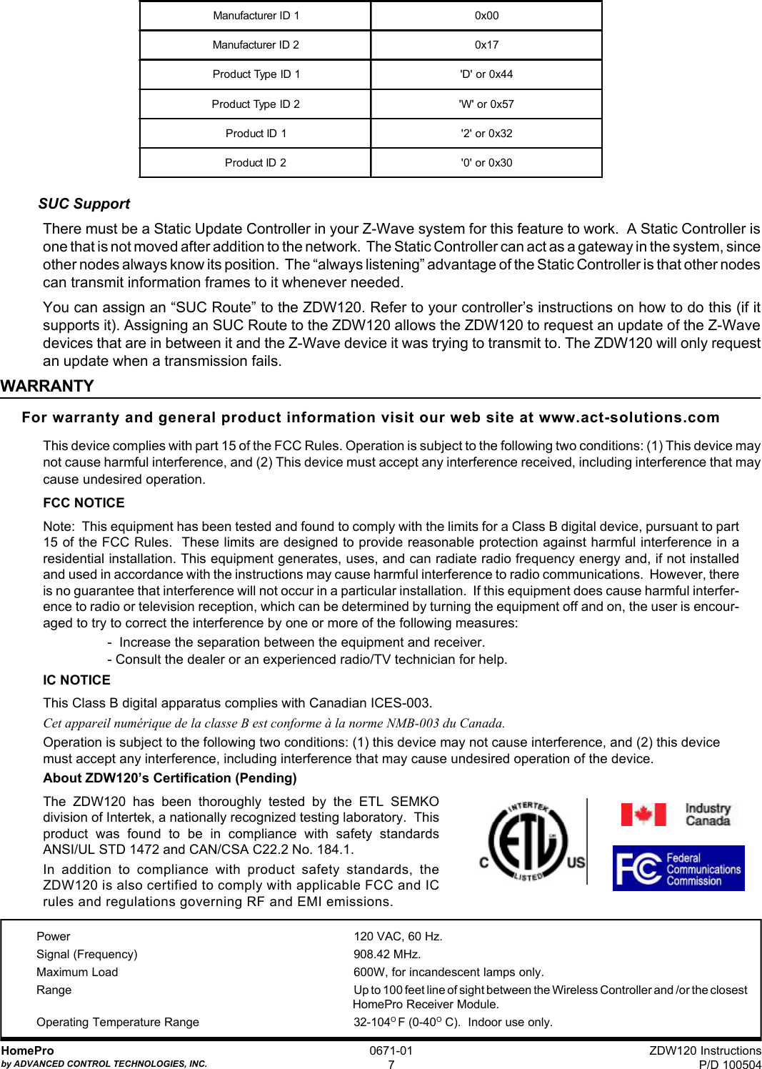 ZDW120 InstructionsP/D 100504HomeProby ADVANCED CONTROL TECHNOLOGIES, INC.0671-017Power 120 VAC, 60 Hz.Signal (Frequency) 908.42 MHz.Maximum Load 600W, for incandescent lamps only.Range Up to 100 feet line of sight between the Wireless Controller and /or the closestHomePro Receiver Module.Operating Temperature Range 32-104O F (0-40O C).  Indoor use only.SUC SupportThere must be a Static Update Controller in your Z-Wave system for this feature to work.  A Static Controller isone that is not moved after addition to the network.  The Static Controller can act as a gateway in the system, sinceother nodes always know its position.  The “always listening” advantage of the Static Controller is that other nodescan transmit information frames to it whenever needed.You can assign an “SUC Route” to the ZDW120. Refer to your controller’s instructions on how to do this (if itsupports it). Assigning an SUC Route to the ZDW120 allows the ZDW120 to request an update of the Z-Wavedevices that are in between it and the Z-Wave device it was trying to transmit to. The ZDW120 will only requestan update when a transmission fails.WARRANTYFor warranty and general product information visit our web site at www.act-solutions.comThis device complies with part 15 of the FCC Rules. Operation is subject to the following two conditions: (1) This device maynot cause harmful interference, and (2) This device must accept any interference received, including interference that maycause undesired operation.FCC NOTICENote:  This equipment has been tested and found to comply with the limits for a Class B digital device, pursuant to part15 of the FCC Rules.  These limits are designed to provide reasonable protection against harmful interference in aresidential installation. This equipment generates, uses, and can radiate radio frequency energy and, if not installedand used in accordance with the instructions may cause harmful interference to radio communications.  However, thereis no guarantee that interference will not occur in a particular installation.  If this equipment does cause harmful interfer-ence to radio or television reception, which can be determined by turning the equipment off and on, the user is encour-aged to try to correct the interference by one or more of the following measures:-  Increase the separation between the equipment and receiver.- Consult the dealer or an experienced radio/TV technician for help.IC NOTICEThis Class B digital apparatus complies with Canadian ICES-003.Cet appareil numérique de la classe B est conforme à la norme NMB-003 du Canada.Operation is subject to the following two conditions: (1) this device may not cause interference, and (2) this devicemust accept any interference, including interference that may cause undesired operation of the device.About ZDW120’s Certification (Pending)The ZDW120 has been thoroughly tested by the ETL SEMKOdivision of Intertek, a nationally recognized testing laboratory.  Thisproduct was found to be in compliance with safety standardsANSI/UL STD 1472 and CAN/CSA C22.2 No. 184.1.In addition to compliance with product safety standards, theZDW120 is also certified to comply with applicable FCC and ICrules and regulations governing RF and EMI emissions.Manufacturer ID 1 0x00Manufacturer ID 2 0x17Product Type ID 1 &apos;D&apos; or 0x44Product Type ID 2 &apos;W&apos; or 0x57Product ID 1 &apos;2&apos; or 0x32Product ID 2 &apos;0&apos; or 0x30