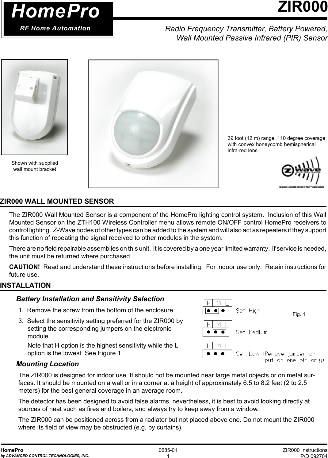 ZIR000 InstructionsP/D 092704HomeProby ADVANCED CONTROL TECHNOLOGIES, INC.0685-011Radio Frequency Transmitter, Battery Powered,Wall Mounted Passive Infrared (PIR) SensorZIR000HomeProRF Home AutomationShown with suppliedwall mount bracketZIR000 WALL MOUNTED SENSORThe ZIR000 Wall Mounted Sensor is a component of the HomePro lighting control system.  Inclusion of this WallMounted Sensor on the ZTH100 Wireless Controller menu allows remote ON/OFF control HomePro receivers tocontrol lighting.  Z-Wave nodes of other types can be added to the system and will also act as repeaters if they supportthis function of repeating the signal received to other modules in the system.There are no field repairable assemblies on this unit.  It is covered by a one year limited warranty.  If service is needed,the unit must be returned where purchased.CAUTION!  Read and understand these instructions before installing.  For indoor use only.  Retain instructions forfuture use.INSTALLATIONBattery Installation and Sensitivity Selection1.  Remove the screw from the bottom of the enclosure.3.  Select the sensitivity setting preferred for the ZIR000 bysetting the corresponding jumpers on the electronicmodule.Note that H option is the highest sensitivity while the Loption is the lowest. See Figure 1.Mounting LocationThe ZIR000 is designed for indoor use. It should not be mounted near large metal objects or on metal sur-faces. It should be mounted on a wall or in a corner at a height of approximately 6.5 to 8.2 feet (2 to 2.5meters) for the best general coverage in an average room.The detector has been designed to avoid false alarms, nevertheless, it is best to avoid looking directly atsources of heat such as fires and boilers, and always try to keep away from a window.The ZIR000 can be positioned across from a radiator but not placed above one. Do not mount the ZIR000where its field of view may be obstructed (e.g. by curtains).39 foot (12 m) range, 110 degree coveragewith convex honeycomb hemisphericalinfra-red lensFig. 1
