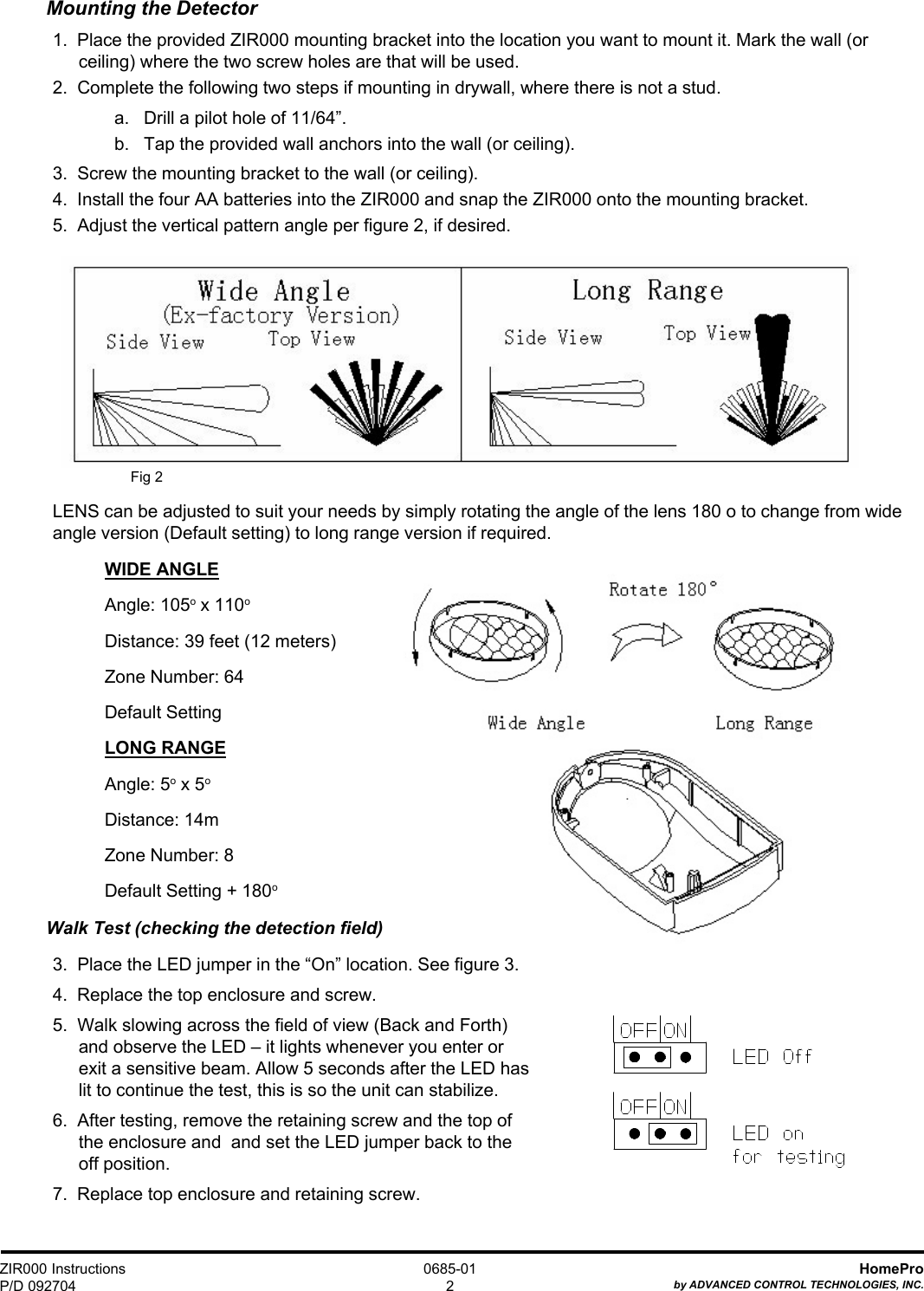 ZIR000 InstructionsP/D 092704HomeProby ADVANCED CONTROL TECHNOLOGIES, INC.0685-012Mounting the Detector1.  Place the provided ZIR000 mounting bracket into the location you want to mount it. Mark the wall (orceiling) where the two screw holes are that will be used.2.  Complete the following two steps if mounting in drywall, where there is not a stud.a.   Drill a pilot hole of 11/64”.b.   Tap the provided wall anchors into the wall (or ceiling).3.  Screw the mounting bracket to the wall (or ceiling).4.  Install the four AA batteries into the ZIR000 and snap the ZIR000 onto the mounting bracket.5.  Adjust the vertical pattern angle per figure 2, if desired.Fig 2LENS can be adjusted to suit your needs by simply rotating the angle of the lens 180 o to change from wideangle version (Default setting) to long range version if required.WIDE ANGLEAngle: 105o x 110oDistance: 39 feet (12 meters)Zone Number: 64Default SettingLONG RANGEAngle: 5o x 5oDistance: 14mZone Number: 8Default Setting + 180oWalk Test (checking the detection field)3.  Place the LED jumper in the “On” location. See figure 3.4.  Replace the top enclosure and screw.5.  Walk slowing across the field of view (Back and Forth)and observe the LED – it lights whenever you enter orexit a sensitive beam. Allow 5 seconds after the LED haslit to continue the test, this is so the unit can stabilize.6.  After testing, remove the retaining screw and the top ofthe enclosure and  and set the LED jumper back to theoff position.7.  Replace top enclosure and retaining screw. 