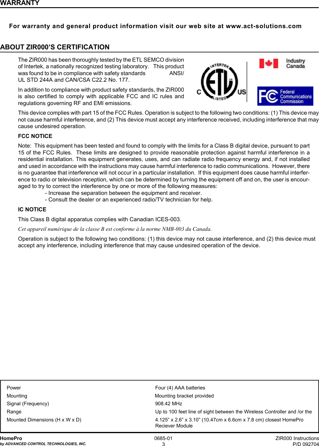 ZIR000 InstructionsP/D 092704HomeProby ADVANCED CONTROL TECHNOLOGIES, INC.0685-013Power Four (4) AAA batteriesMounting Mounting bracket providedSignal (Frequency) 908.42 MHzRange Up to 100 feet line of sight between the Wireless Controller and /or theMounted Dimensions (H x W x D) 4.125” x 2.6” x 3.10” (10.47cm x 6.6cm x 7.8 cm) closest HomeProReciever ModuleWARRANTYFor warranty and general product information visit our web site at www.act-solutions.comABOUT ZIR000’S CERTIFICATIONThe ZIR000 has been thoroughly tested by the ETL SEMCO divisionof Intertek, a nationally recognized testing laboratory.   This productwas found to be in compliance with safety standards                    ANSI/UL STD 244A and CAN/CSA C22.2 No. 177.In addition to compliance with product safety standards, the ZIR000is also certified to comply with applicable FCC and IC rules andregulations governing RF and EMI emissions.This device complies with part 15 of the FCC Rules. Operation is subject to the following two conditions: (1) This device maynot cause harmful interference, and (2) This device must accept any interference received, including interference that maycause undesired operation.FCC NOTICENote:  This equipment has been tested and found to comply with the limits for a Class B digital device, pursuant to part15 of the FCC Rules.  These limits are designed to provide reasonable protection against harmful interference in aresidential installation. This equipment generates, uses, and can radiate radio frequency energy and, if not installedand used in accordance with the instructions may cause harmful interference to radio communications.  However, thereis no guarantee that interference will not occur in a particular installation.  If this equipment does cause harmful interfer-ence to radio or television reception, which can be determined by turning the equipment off and on, the user is encour-aged to try to correct the interference by one or more of the following measures:- Increase the separation between the equipment and receiver.- Consult the dealer or an experienced radio/TV technician for help.IC NOTICEThis Class B digital apparatus complies with Canadian ICES-003.Cet appareil numérique de la classe B est conforme à la norme NMB-003 du Canada.Operation is subject to the following two conditions: (1) this device may not cause interference, and (2) this device mustaccept any interference, including interference that may cause undesired operation of the device.