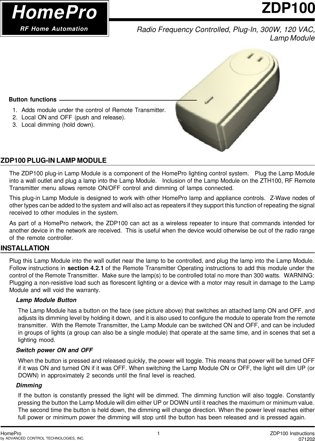 ZDP100 Instructions071202HomeProby ADVANCED CONTROL TECHNOLOGIES, INC. 1Radio Frequency Controlled, Plug-In, 300W, 120 VAC, Lamp ModuleZDP100HomeProRF Home AutomationZDP100 PLUG-IN LAMP MODULEThe ZDP100 plug-in Lamp Module is a component of the HomePro lighting control system.   Plug the Lamp Moduleinto a wall outlet and plug a lamp into the Lamp Module.   Inclusion of the Lamp Module on the ZTH100, RF RemoteTransmitter menu allows remote ON/OFF control and dimming of lamps connected.This plug-in Lamp Module is designed to work with other HomePro lamp and appliance controls.  Z-Wave nodes ofother types can be added to the system and will also act as repeaters if they support this function of repeating the signalreceived to other modules in the system.As part of a HomePro network, the ZDP100 can act as a wireless repeater to insure that commands intended foranother device in the network are received.  This is useful when the device would otherwise be out of the radio rangeof the remote controller.INSTALLATIONPlug this Lamp Module into the wall outlet near the lamp to be controlled, and plug the lamp into the Lamp Module.Follow instructions in section 4.2.1 of the Remote Transmitter Operating instructions to add this module under thecontrol of the Remote Transmitter.  Make sure the lamp(s) to be controlled total no more than 300 watts.  WARNING:Plugging a non-resistive load such as florescent lighting or a device with a motor may result in damage to the LampModule and will void the warranty.Lamp Module ButtonThe Lamp Module has a button on the face (see picture above) that switches an attached lamp ON and OFF, andadjusts its dimming level by holding it down,  and it is also used to configure the module to operate from the remotetransmitter.  With the Remote Transmitter, the Lamp Module can be switched ON and OFF, and can be includedin groups of lights (a group can also be a single module) that operate at the same time, and in scenes that set alighting mood.Switch power ON and OFFWhen the button is pressed and released quickly, the power will toggle. This means that power will be turned OFFif it was ON and turned ON if it was OFF. When switching the Lamp Module ON or OFF, the light will dim UP (orDOWN) in approximately 2 seconds until the final level is reached.DimmingIf the button is constantly pressed the light will be dimmed. The dimming function will also toggle. Constantlypressing the button the Lamp Module will dim either UP or DOWN until it reaches the maximum or minimum value.The second time the button is held down, the dimming will change direction. When the power level reaches eitherfull power or minimum power the dimming will stop until the button has been released and is pressed again.  Button functions1.  Adds module under the control of Remote Transmitter.2.  Local ON and OFF (push and release).3.  Local dimming (hold down).