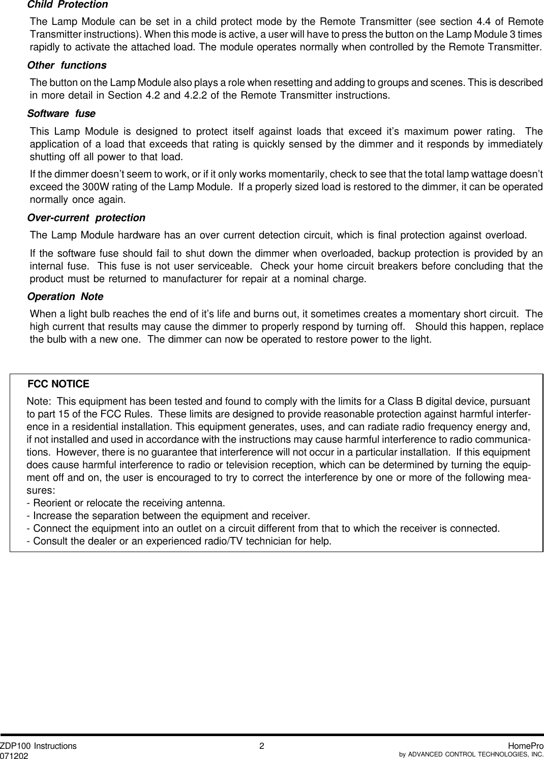 ZDP100 Instructions071202 HomeProby ADVANCED CONTROL TECHNOLOGIES, INC.2Child ProtectionThe Lamp Module can be set in a child protect mode by the Remote Transmitter (see section 4.4 of RemoteTransmitter instructions). When this mode is active, a user will have to press the button on the Lamp Module 3 timesrapidly to activate the attached load. The module operates normally when controlled by the Remote Transmitter.Other functionsThe button on the Lamp Module also plays a role when resetting and adding to groups and scenes. This is describedin more detail in Section 4.2 and 4.2.2 of the Remote Transmitter instructions.Software fuseThis Lamp Module is designed to protect itself against loads that exceed it’s maximum power rating.  Theapplication of a load that exceeds that rating is quickly sensed by the dimmer and it responds by immediatelyshutting off all power to that load.If the dimmer doesn’t seem to work, or if it only works momentarily, check to see that the total lamp wattage doesn’texceed the 300W rating of the Lamp Module.  If a properly sized load is restored to the dimmer, it can be operatednormally once again.Over-current protectionThe Lamp Module hardware has an over current detection circuit, which is final protection against overload.If the software fuse should fail to shut down the dimmer when overloaded, backup protection is provided by aninternal fuse.  This fuse is not user serviceable.  Check your home circuit breakers before concluding that theproduct must be returned to manufacturer for repair at a nominal charge.Operation NoteWhen a light bulb reaches the end of it’s life and burns out, it sometimes creates a momentary short circuit.  Thehigh current that results may cause the dimmer to properly respond by turning off.   Should this happen, replacethe bulb with a new one.  The dimmer can now be operated to restore power to the light.Note:  This equipment has been tested and found to comply with the limits for a Class B digital device, pursuantto part 15 of the FCC Rules.  These limits are designed to provide reasonable protection against harmful interfer-ence in a residential installation. This equipment generates, uses, and can radiate radio frequency energy and,if not installed and used in accordance with the instructions may cause harmful interference to radio communica-tions.  However, there is no guarantee that interference will not occur in a particular installation.  If this equipmentdoes cause harmful interference to radio or television reception, which can be determined by turning the equip-ment off and on, the user is encouraged to try to correct the interference by one or more of the following mea-sures:- Reorient or relocate the receiving antenna.- Increase the separation between the equipment and receiver.- Connect the equipment into an outlet on a circuit different from that to which the receiver is connected.- Consult the dealer or an experienced radio/TV technician for help.FCC NOTICE