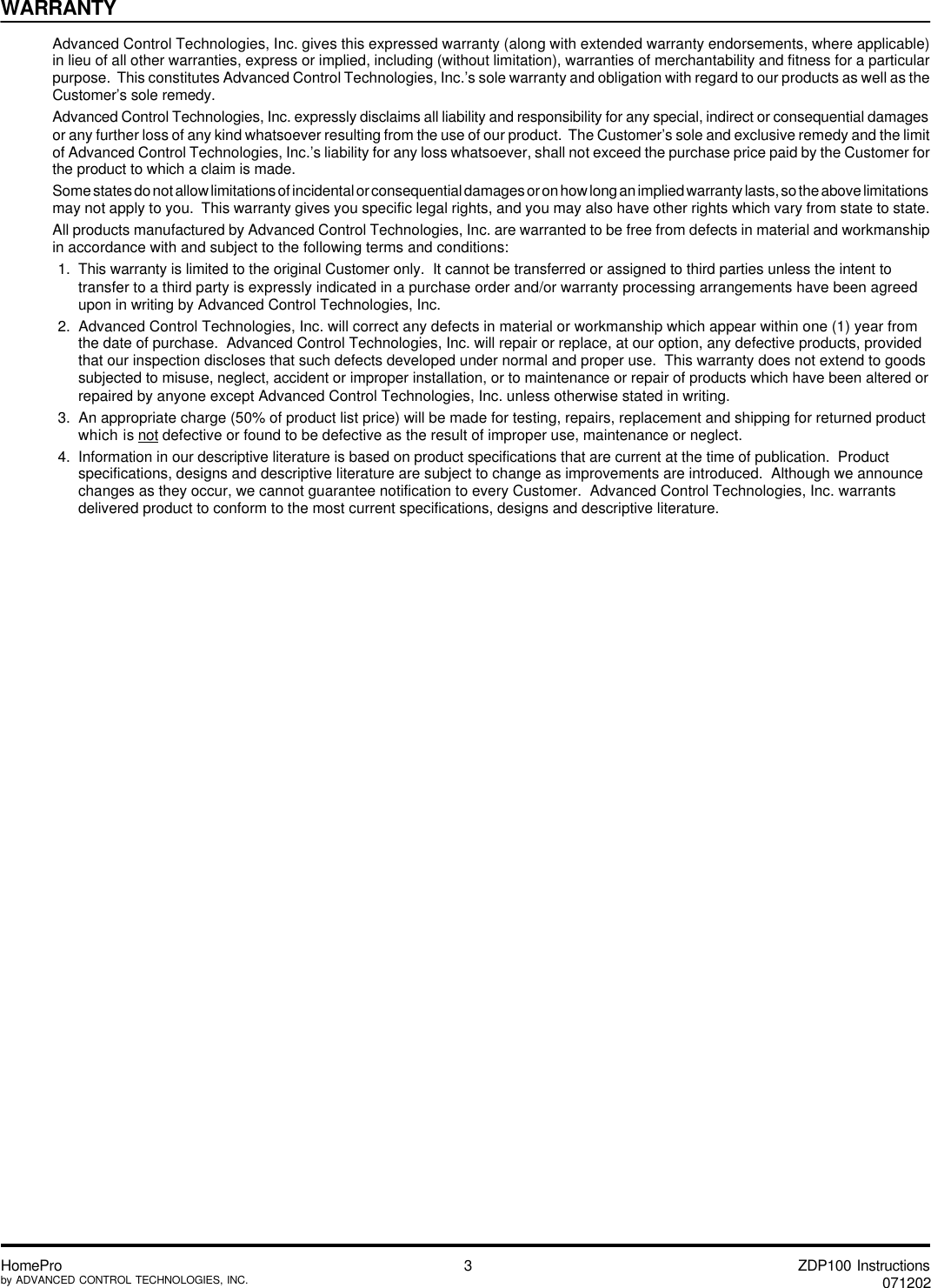 ZDP100 Instructions071202HomeProby ADVANCED CONTROL TECHNOLOGIES, INC. 3WARRANTYAdvanced Control Technologies, Inc. gives this expressed warranty (along with extended warranty endorsements, where applicable)in lieu of all other warranties, express or implied, including (without limitation), warranties of merchantability and fitness for a particularpurpose.  This constitutes Advanced Control Technologies, Inc.’s sole warranty and obligation with regard to our products as well as theCustomer’s sole remedy.Advanced Control Technologies, Inc. expressly disclaims all liability and responsibility for any special, indirect or consequential damagesor any further loss of any kind whatsoever resulting from the use of our product.  The Customer’s sole and exclusive remedy and the limitof Advanced Control Technologies, Inc.’s liability for any loss whatsoever, shall not exceed the purchase price paid by the Customer forthe product to which a claim is made.Some states do not allow limitations of incidental or consequential damages or on how long an implied warranty lasts, so the above limitationsmay not apply to you.  This warranty gives you specific legal rights, and you may also have other rights which vary from state to state.All products manufactured by Advanced Control Technologies, Inc. are warranted to be free from defects in material and workmanshipin accordance with and subject to the following terms and conditions:1.  This warranty is limited to the original Customer only.  It cannot be transferred or assigned to third parties unless the intent totransfer to a third party is expressly indicated in a purchase order and/or warranty processing arrangements have been agreedupon in writing by Advanced Control Technologies, Inc.2.  Advanced Control Technologies, Inc. will correct any defects in material or workmanship which appear within one (1) year fromthe date of purchase.  Advanced Control Technologies, Inc. will repair or replace, at our option, any defective products, providedthat our inspection discloses that such defects developed under normal and proper use.  This warranty does not extend to goodssubjected to misuse, neglect, accident or improper installation, or to maintenance or repair of products which have been altered orrepaired by anyone except Advanced Control Technologies, Inc. unless otherwise stated in writing.3.  An appropriate charge (50% of product list price) will be made for testing, repairs, replacement and shipping for returned productwhich is not defective or found to be defective as the result of improper use, maintenance or neglect.4.  Information in our descriptive literature is based on product specifications that are current at the time of publication.  Productspecifications, designs and descriptive literature are subject to change as improvements are introduced.  Although we announcechanges as they occur, we cannot guarantee notification to every Customer.  Advanced Control Technologies, Inc. warrantsdelivered product to conform to the most current specifications, designs and descriptive literature.
