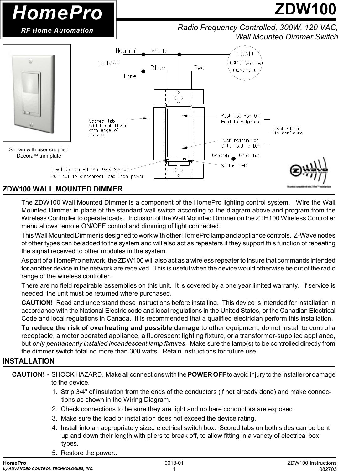 ZDW100 Instructions082703HomeProby ADVANCED CONTROL TECHNOLOGIES, INC.0618-011Radio Frequency Controlled, 300W, 120 VAC,Wall Mounted Dimmer SwitchZDW100ZDW100 WALL MOUNTED DIMMERThe ZDW100 Wall Mounted Dimmer is a component of the HomePro lighting control system.   Wire the WallMounted Dimmer in place of the standard wall switch according to the diagram above and program from theWireless Controller to operate loads.   Inclusion of the Wall Mounted Dimmer on the ZTH100 Wireless Controllermenu allows remote ON/OFF control and dimming of light connected.This Wall Mounted Dimmer is designed to work with other HomePro lamp and appliance controls.  Z-Wave nodesof other types can be added to the system and will also act as repeaters if they support this function of repeatingthe signal received to other modules in the system.As part of a HomePro network, the ZDW100 will also act as a wireless repeater to insure that commands intendedfor another device in the network are received.  This is useful when the device would otherwise be out of the radiorange of the wireless controller.There are no field repairable assemblies on this unit.  It is covered by a one year limited warranty.  If service isneeded, the unit must be returned where purchased.CAUTION!  Read and understand these instructions before installing.  This device is intended for installation inaccordance with the National Electric code and local regulations in the United States, or the Canadian ElectricalCode and local regulations in Canada.  It is recommended that a qualified electrician perform this installation.To reduce the risk of overheating and possible damage to other equipment, do not install to control areceptacle, a motor operated appliance, a fluorescent lighting fixture, or a transformer-supplied appliance,but only permanently installed incandescent lamp fixtures.  Make sure the lamp(s) to be controlled directly fromthe dimmer switch total no more than 300 watts.  Retain instructions for future use.INSTALLATIONCAUTION!  -  SHOCK HAZARD.  Make all connections with the POWER OFF to avoid injury to the installer or damage to the device.1.  Strip 3/4&quot; of insulation from the ends of the conductors (if not already done) and make connec-tions as shown in the Wiring Diagram.2.  Check connections to be sure they are tight and no bare conductors are exposed.3.  Make sure the load or installation does not exceed the device rating.4.  Install into an appropriately sized electrical switch box.  Scored tabs on both sides can be bentup and down their length with pliers to break off, to allow fitting in a variety of electrical boxtypes.5.  Restore the power..HomeProRF Home AutomationShown with user suppliedDecoraTM trim plate