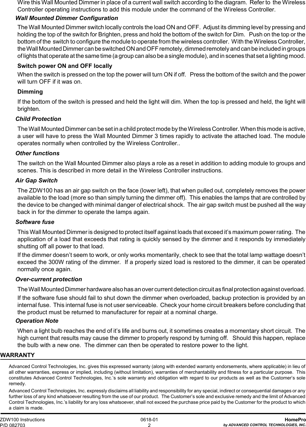 ZDW100 InstructionsP/D 082703HomeProby ADVANCED CONTROL TECHNOLOGIES, INC.0618-012Wire this Wall Mounted Dimmer in place of a current wall switch according to the diagram.  Refer to  the WirelessController operating instructions to add this module under the command of the Wireless Controller.Wall Mounted Dimmer ConfigurationThe Wall Mounted Dimmer switch locally controls the load ON and OFF.  Adjust its dimming level by pressing andholding the top of the switch for Brighten, press and hold the bottom of the switch for Dim.   Push on the top or thebottom of the  switch to configure the module to operate from the wireless controller.  With the Wireless Controller,the Wall Mounted Dimmer can be switched ON and OFF remotely, dimmed remotely and can be included in groupsof lights that operate at the same time (a group can also be a single module), and in scenes that set a lighting mood.Switch power ON and OFF locallyWhen the switch is pressed on the top the power will turn ON if off.   Press the bottom of the switch and the powerwill turn OFF if it was on.DimmingIf the bottom of the switch is pressed and held the light will dim. When the top is pressed and held, the light willbrighten.Child ProtectionThe Wall Mounted Dimmer can be set in a child protect mode by the Wireless Controller. When this mode is active,a user will have to press the Wall Mounted Dimmer 3 times rapidly to activate the attached load. The moduleoperates normally when controlled by the Wireless Controller..Other functionsThe switch on the Wall Mounted Dimmer also plays a role as a reset in addition to adding module to groups andscenes. This is described in more detail in the Wireless Controller instructions.Air Gap SwitchThe ZDW100 has an air gap switch on the face (lower left), that when pulled out, completely removes the poweravailable to the load (more so than simply turning the dimmer off).  This enables the lamps that are controlled bythe device to be changed with minimal danger of electrical shock.  The air gap switch must be pushed all the wayback in for the dimmer to operate the lamps again.Software fuseThis Wall Mounted Dimmer is designed to protect itself against loads that exceed it’s maximum power rating.  Theapplication of a load that exceeds that rating is quickly sensed by the dimmer and it responds by immediatelyshutting off all power to that load.If the dimmer doesn’t seem to work, or only works momentarily, check to see that the total lamp wattage doesn’texceed the 300W rating of the dimmer.  If a properly sized load is restored to the dimmer, it can be operatednormally once again.Over-current protectionThe Wall Mounted Dimmer hardware also has an over current detection circuit as final protection against overload.If the software fuse should fail to shut down the dimmer when overloaded, backup protection is provided by aninternal fuse.  This internal fuse is not user serviceable.  Check your home circuit breakers before concluding thatthe product must be returned to manufacturer for repair at a nominal charge.Operation NoteWhen a light bulb reaches the end of it’s life and burns out, it sometimes creates a momentary short circuit.  Thehigh current that results may cause the dimmer to properly respond by turning off.   Should this happen, replacethe bulb with a new one.  The dimmer can then be operated to restore power to the light.WARRANTYAdvanced Control Technologies, Inc. gives this expressed warranty (along with extended warranty endorsements, where applicable) in lieu ofall other warranties, express or implied, including (without limitation), warranties of merchantability and fitness for a particular purpose.  Thisconstitutes Advanced Control Technologies, Inc.’s sole warranty and obligation with regard to our products as well as the Customer’s soleremedy.Advanced Control Technologies, Inc. expressly disclaims all liability and responsibility for any special, indirect or consequential damages or anyfurther loss of any kind whatsoever resulting from the use of our product.  The Customer’s sole and exclusive remedy and the limit of AdvancedControl Technologies, Inc.’s liability for any loss whatsoever, shall not exceed the purchase price paid by the Customer for the product to whicha claim is made.