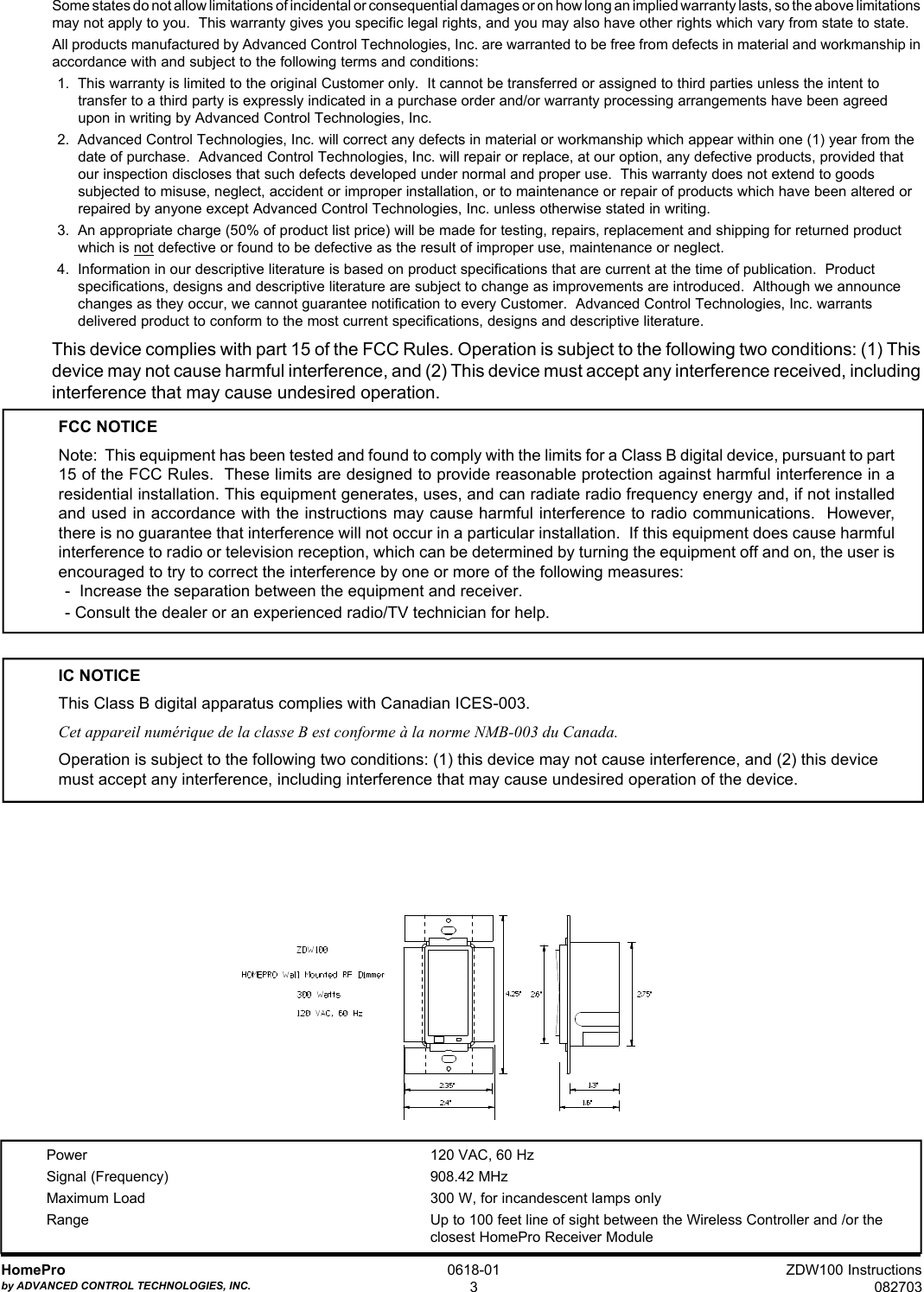 ZDW100 Instructions082703HomeProby ADVANCED CONTROL TECHNOLOGIES, INC.0618-013Some states do not allow limitations of incidental or consequential damages or on how long an implied warranty lasts, so the above limitationsmay not apply to you.  This warranty gives you specific legal rights, and you may also have other rights which vary from state to state.All products manufactured by Advanced Control Technologies, Inc. are warranted to be free from defects in material and workmanship inaccordance with and subject to the following terms and conditions:1.  This warranty is limited to the original Customer only.  It cannot be transferred or assigned to third parties unless the intent totransfer to a third party is expressly indicated in a purchase order and/or warranty processing arrangements have been agreedupon in writing by Advanced Control Technologies, Inc.2.  Advanced Control Technologies, Inc. will correct any defects in material or workmanship which appear within one (1) year from thedate of purchase.  Advanced Control Technologies, Inc. will repair or replace, at our option, any defective products, provided thatour inspection discloses that such defects developed under normal and proper use.  This warranty does not extend to goodssubjected to misuse, neglect, accident or improper installation, or to maintenance or repair of products which have been altered orrepaired by anyone except Advanced Control Technologies, Inc. unless otherwise stated in writing.3.  An appropriate charge (50% of product list price) will be made for testing, repairs, replacement and shipping for returned productwhich is not defective or found to be defective as the result of improper use, maintenance or neglect.4.  Information in our descriptive literature is based on product specifications that are current at the time of publication.  Productspecifications, designs and descriptive literature are subject to change as improvements are introduced.  Although we announcechanges as they occur, we cannot guarantee notification to every Customer.  Advanced Control Technologies, Inc. warrantsdelivered product to conform to the most current specifications, designs and descriptive literature.This device complies with part 15 of the FCC Rules. Operation is subject to the following two conditions: (1) Thisdevice may not cause harmful interference, and (2) This device must accept any interference received, includinginterference that may cause undesired operation.FCC NOTICENote:  This equipment has been tested and found to comply with the limits for a Class B digital device, pursuant to part15 of the FCC Rules.  These limits are designed to provide reasonable protection against harmful interference in aresidential installation. This equipment generates, uses, and can radiate radio frequency energy and, if not installedand used in accordance with the instructions may cause harmful interference to radio communications.  However,there is no guarantee that interference will not occur in a particular installation.  If this equipment does cause harmfulinterference to radio or television reception, which can be determined by turning the equipment off and on, the user isencouraged to try to correct the interference by one or more of the following measures:-  Increase the separation between the equipment and receiver.- Consult the dealer or an experienced radio/TV technician for help.IC NOTICEThis Class B digital apparatus complies with Canadian ICES-003.Cet appareil numérique de la classe B est conforme à la norme NMB-003 du Canada.Operation is subject to the following two conditions: (1) this device may not cause interference, and (2) this devicemust accept any interference, including interference that may cause undesired operation of the device.Power 120 VAC, 60 HzSignal (Frequency) 908.42 MHzMaximum Load 300 W, for incandescent lamps onlyRange Up to 100 feet line of sight between the Wireless Controller and /or theclosest HomePro Receiver Module