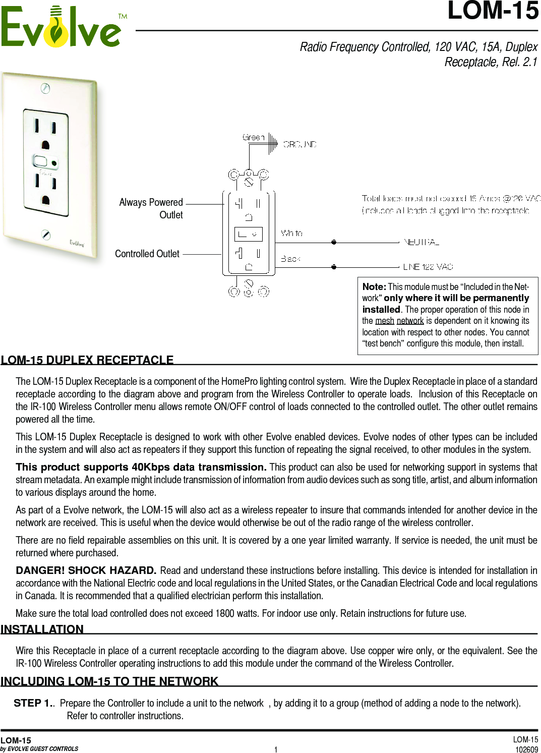 LOM-15 102609LOM-15by EVOLVE GUEST CONTROLS 1LOM-15LOM-15 DUPLEX RECEPTACLEThe LOM-15 Duplex Receptacle is a component of the HomePro lighting control system.  Wire the Duplex Receptacle in place of a standard receptacle according to the diagram above and program from the Wireless Controller to operate loads.  Inclusion of this Receptacle on the IR-100 Wireless Controller menu allows remote ON/OFF control of loads connected to the controlled outlet. The other outlet remains powered all the time.This LOM-15 Duplex Receptacle is designed to work with other Evolve enabled devices. Evolve nodes of other types can be included in the system and will also act as repeaters if they support this function of repeating the signal received, to other modules in the system. This product supports 40Kbps data transmission. This product can also be used for networking support in systems that stream metadata. An example might include transmission of information from audio devices such as song title, artist, and album information to various displays around the home.As part of a Evolve network, the LOM-15 will also act as a wireless repeater to insure that commands intended for another device in the network are received. This is useful when the device would otherwise be out of the radio range of the wireless controller. There are no field repairable assemblies on this unit. It is covered by a one year limited warranty. If service is needed, the unit must be returned where purchased.DANGER! SHOCK HAZARD. Read and understand these instructions before installing. This device is intended for installation in accordance with the National Electric code and local regulations in the United States, or the Canadian Electrical Code and local regulations in Canada. It is recommended that a qualified electrician perform this installation.Make sure the total load controlled does not exceed 1800 watts. For indoor use only. Retain instructions for future use. INSTALLATION Wire this Receptacle in place of a current receptacle according to the diagram above. Use copper wire only, or the equivalent. See the IR-100 Wireless Controller operating instructions to add this module under the command of the Wireless Controller.INCLUDING LOM-15 TO THE NETWORKSTEP 1..  Prepare the Controller to include a unit to the network  , by adding it to a group (method of adding a node to the network). Refer to controller instructions. Note: This module must be “Included in the Net-work” only where it will be permanently installed. The proper operation of this node in the mesh network is dependent on it knowing its location with respect to other nodes. You cannot “test bench” configure this module, then install. Radio Frequency Controlled, 120 VAC, 15A, Duplex Receptacle, Rel. 2.1Controlled OutletAlways PoweredOutlet