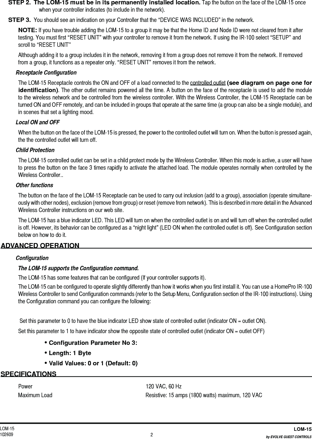 LOM-15 102609LOM-15by EVOLVE GUEST CONTROLS 2STEP 2.  The LOM-15 must be in its permanently installed location. Tap the button on the face of the LOM-15 once when your controller indicates (to include in the network). STEP 3.  You should see an indication on your Controller that the “DEVICE WAS INCLUDED” in the network. NOTE: If you have trouble adding the LOM-15 to a group it may be that the Home ID and Node ID were not cleared from it after testing. You must first “RESET UNIT” with your controller to remove it from the network. If using the IR-100 select “SETUP” and scroll to “RESET UNIT” Although adding it to a group includes it in the network, removing it from a group does not remove it from the network. If removed from a group, it functions as a repeater only. “RESET UNIT” removes it from the network.  Receptacle Configuration The LOM-15 Receptacle controls the ON and OFF of a load connected to the controlled outlet (see diagram on page one for identiﬁcation). The other outlet remains powered all the time. A button on the face of the receptacle is used to add the module to the wireless network and be controlled from the wireless controller. With the Wireless Controller, the LOM-15 Receptacle can be turned ON and OFF remotely, and can be included in groups that operate at the same time (a group can also be a single module), and in scenes that set a lighting mood. Local ON and OFFWhen the button on the face of the LOM-15 is pressed, the power to the controlled outlet will turn on. When the button is pressed again, the the controlled outlet will turn off. Child ProtectionThe LOM-15 controlled outlet can be set in a child protect mode by the Wireless Controller. When this mode is active, a user will have to press the button on the face 3 times rapidly to activate the attached load. The module operates normally when controlled by the Wireless Controller..Other functionsThe button on the face of the LOM-15 Receptacle can be used to carry out inclusion (add to a group), association (operate simultane-ously with other nodes), exclusion (remove from group) or reset (remove from network). This is described in more detail in the Advanced Wireless Controller instructions on our web site.The LOM-15 has a blue indicator LED. This LED will turn on when the controlled outlet is on and will turn off when the controlled outlet is off. However, its behavior can be configured as a “night light” (LED ON when the controlled outlet is off). See Configuration section below on how to do it. ADVANCED OPERATION ConfigurationThe LOM-15 supports the Configuration command.The LOM-15 has some features that can be configured (If your controller supports it). The LOM-15 can be configured to operate slightly differently than how it works when you first install it. You can use a HomePro IR-100 Wireless Controller to send Configuration commands (refer to the Setup Menu, Configuration section of the IR-100 instructions). Using the Configuration command you can configure the following:  Set this parameter to 0 to have the blue indicator LED show state of controlled outlet (indicator ON = outlet ON). Set this parameter to 1 to have indicator show the opposite state of controlled outlet (indicator ON = outlet OFF)• Conﬁguration Parameter No 3:• Length: 1 Byte• Valid Values: 0 or 1 (Default: 0)SPECIFICATIONSPower  120 VAC, 60 HzMaximum Load  Resistive: 15 amps (1800 watts) maximum, 120 VAC