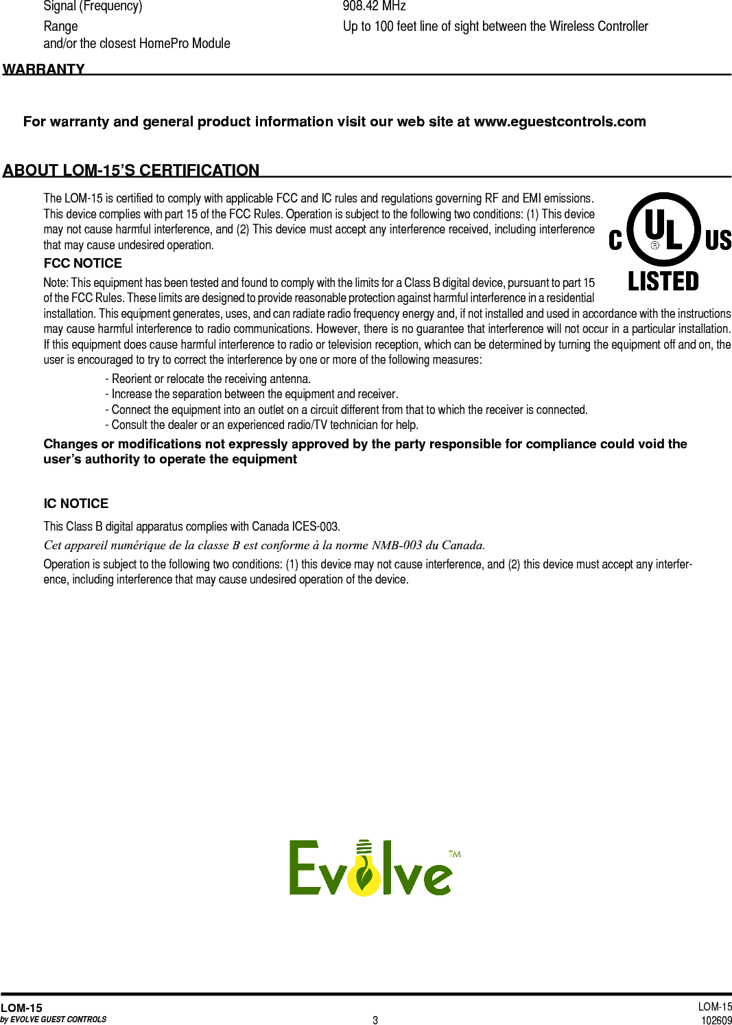 LOM-15 102609LOM-15by EVOLVE GUEST CONTROLS 3Signal (Frequency)  908.42 MHz Range  Up to 100 feet line of sight between the Wireless Controller      and/or the closest HomePro ModuleWARRANTYFor warranty and general product information visit our web site at www.eguestcontrols.comABOUT LOM-15’S CERTIFICATIONThe LOM-15 is certified to comply with applicable FCC and IC rules and regulations governing RF and EMI emissions. This device complies with part 15 of the FCC Rules. Operation is subject to the following two conditions: (1) This device may not cause harmful interference, and (2) This device must accept any interference received, including interference that may cause undesired operation.FCC NOTICENote: This equipment has been tested and found to comply with the limits for a Class B digital device, pursuant to part 15 of the FCC Rules. These limits are designed to provide reasonable protection against harmful interference in a residential installation. This equipment generates, uses, and can radiate radio frequency energy and, if not installed and used in accordance with the instructions may cause harmful interference to radio communications. However, there is no guarantee that interference will not occur in a particular installation. If this equipment does cause harmful interference to radio or television reception, which can be determined by turning the equipment off and on, the user is encouraged to try to correct the interference by one or more of the following measures:- Reorient or relocate the receiving antenna.- Increase the separation between the equipment and receiver.- Connect the equipment into an outlet on a circuit different from that to which the receiver is connected.- Consult the dealer or an experienced radio/TV technician for help.Changes or modiﬁcations not expressly approved by the party responsible for compliance could void the user’s authority to operate the equipmentIC NOTICEThis Class B digital apparatus complies with Canada ICES-003. Cet appareil numérique de la classe B est conforme à la norme NMB-003 du Canada.Operation is subject to the following two conditions: (1) this device may not cause interference, and (2) this device must accept any interfer-ence, including interference that may cause undesired operation of the device.