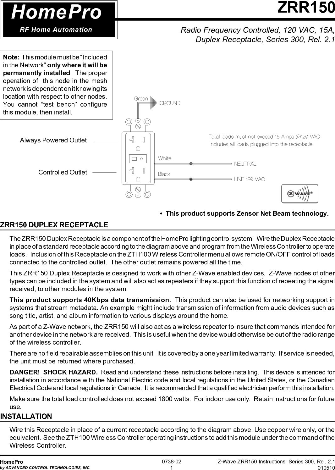 Z-Wave ZRR150 Instructions, Series 300, Rel. 2.1010510HomeProby ADVANCED CONTROL TECHNOLOGIES, INC.0738-021ZRR150HomeProRF Home AutomationZRR150 DUPLEX RECEPTACLEThe ZRR150 Duplex Receptacle is a component of the HomePro lighting control system.   Wire the Duplex Receptaclein place of a standard receptacle according to the diagram above and program from the Wireless Controller to operateloads.   Inclusion of this Receptacle on the ZTH100 Wireless Controller menu allows remote ON/OFF control of loadsconnected to the controlled outlet.  The other outlet remains powered all the time.This ZRR150 Duplex Receptacle is designed to work with other Z-Wave enabled devices.  Z-Wave nodes of othertypes can be included in the system and will also act as repeaters if they support this function of repeating the signalreceived, to other modules in the system.This product supports 40Kbps data transmission.  This product can also be used for networking support insystems that stream metadata. An example might include transmission of information from audio devices such assong title, artist, and album information to various displays around the home.As part of a Z-Wave network, the ZRR150 will also act as a wireless repeater to insure that commands intended foranother device in the network are received.  This is useful when the device would otherwise be out of the radio rangeof the wireless controller.There are no field repairable assemblies on this unit.  It is covered by a one year limited warranty.  If service is needed,the unit must be returned where purchased.DANGER!  SHOCK HAZARD.  Read and understand these instructions before installing.  This device is intended forinstallation in accordance with the National Electric code and local regulations in the United States, or the CanadianElectrical Code and local regulations in Canada.  It is recommended that a qualified electrician perform this installation.Make sure the total load controlled does not exceed 1800 watts.  For indoor use only.  Retain instructions for futureuse.INSTALLATIONWire this Receptacle in place of a current receptacle according to the diagram above. Use copper wire only, or theequivalent.  See the ZTH100 Wireless Controller operating instructions to add this module under the command of theWireless Controller.Note:  This module must be “Includedin the Network” only where it will bepermanently installed.  The properoperation of  this node in the meshnetwork is dependent on it knowing itslocation with respect to other nodes.You cannot “test bench” configurethis module, then install.Controlled OutletAlways Powered OutletRadio Frequency Controlled, 120 VAC, 15A,Duplex Receptacle, Series 300, Rel. 2.1•  This product supports Zensor Net Beam technology.