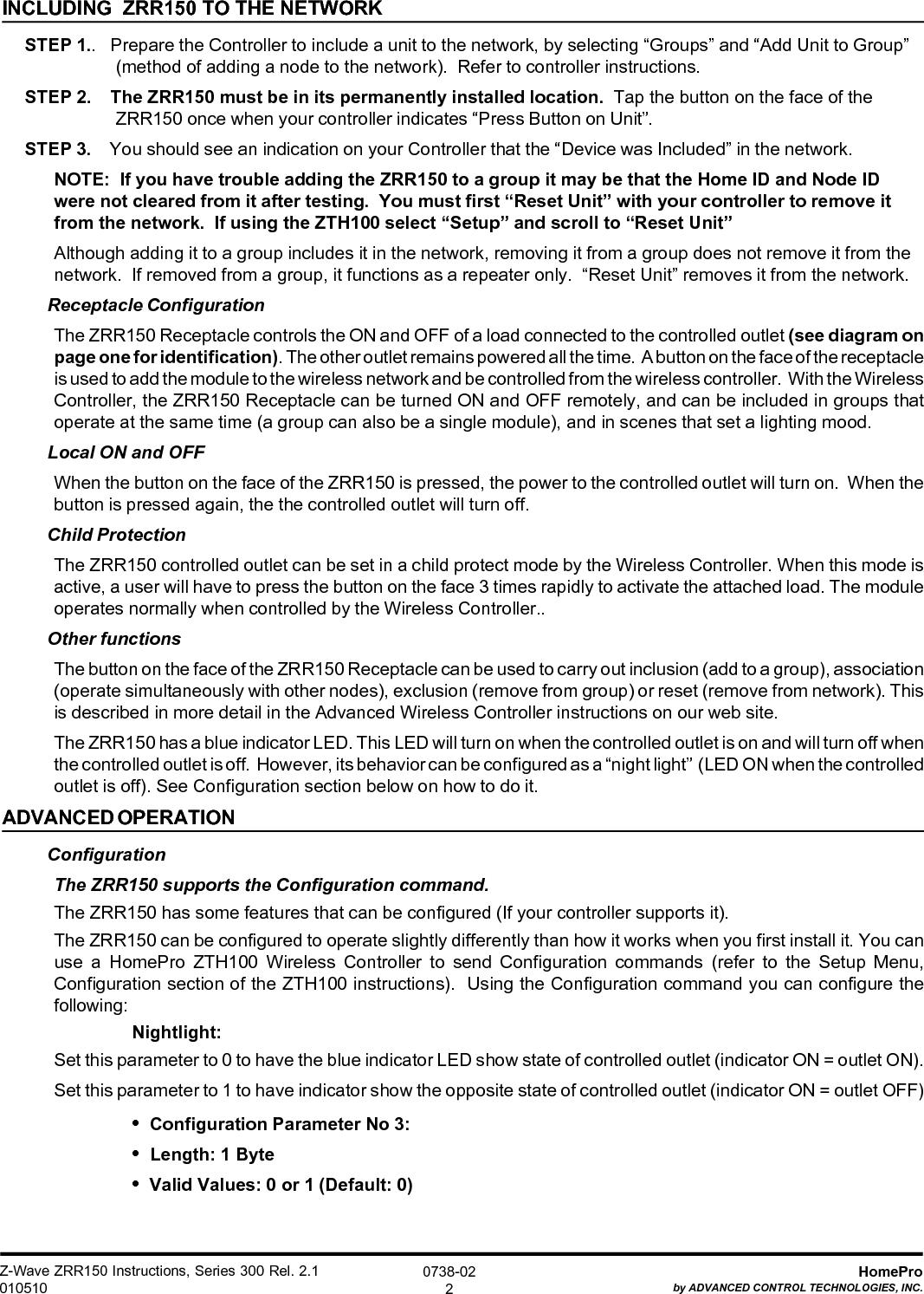 Z-Wave ZRR150 Instructions, Series 300 Rel. 2.1010510HomeProby ADVANCED CONTROL TECHNOLOGIES, INC.0738-022INCLUDING  ZRR150 TO THE NETWORKSTEP 1..   Prepare the Controller to include a unit to the network, by selecting “Groups” and “Add Unit to Group”(method of adding a node to the network).  Refer to controller instructions.STEP 2.    The ZRR150 must be in its permanently installed location.  Tap the button on the face of theZRR150 once when your controller indicates “Press Button on Unit”.STEP 3.    You should see an indication on your Controller that the “Device was Included” in the network.NOTE:  If you have trouble adding the ZRR150 to a group it may be that the Home ID and Node IDwere not cleared from it after testing.  You must first “Reset Unit” with your controller to remove itfrom the network.  If using the ZTH100 select “Setup” and scroll to “Reset Unit”Although adding it to a group includes it in the network, removing it from a group does not remove it from thenetwork.  If removed from a group, it functions as a repeater only.  “Reset Unit” removes it from the network.Receptacle ConfigurationThe ZRR150 Receptacle controls the ON and OFF of a load connected to the controlled outlet (see diagram onpage one for identification). The other outlet remains powered all the time.  A button on the face of the receptacleis used to add the module to the wireless network and be controlled from the wireless controller.  With the WirelessController, the ZRR150 Receptacle can be turned ON and OFF remotely, and can be included in groups thatoperate at the same time (a group can also be a single module), and in scenes that set a lighting mood.Local ON and OFFWhen the button on the face of the ZRR150 is pressed, the power to the controlled outlet will turn on.  When thebutton is pressed again, the the controlled outlet will turn off.Child ProtectionThe ZRR150 controlled outlet can be set in a child protect mode by the Wireless Controller. When this mode isactive, a user will have to press the button on the face 3 times rapidly to activate the attached load. The moduleoperates normally when controlled by the Wireless Controller..Other functionsThe button on the face of the ZRR150 Receptacle can be used to carry out inclusion (add to a group), association(operate simultaneously with other nodes), exclusion (remove from group) or reset (remove from network). Thisis described in more detail in the Advanced Wireless Controller instructions on our web site.The ZRR150 has a blue indicator LED. This LED will turn on when the controlled outlet is on and will turn off whenthe controlled outlet is off.  However, its behavior can be configured as a “night light”  (LED ON when the controlledoutlet is off). See Configuration section below on how to do it.ADVANCED OPERATIONConfigurationThe ZRR150 supports the Configuration command.The ZRR150 has some features that can be configured (If your controller supports it).The ZRR150 can be configured to operate slightly differently than how it works when you first install it. You canuse a HomePro ZTH100 Wireless Controller to send Configuration commands (refer to the Setup Menu,Configuration section of the ZTH100 instructions).  Using the Configuration command you can configure thefollowing:Nightlight:Set this parameter to 0 to have the blue indicator LED show state of controlled outlet (indicator ON = outlet ON).Set this parameter to 1 to have indicator show the opposite state of controlled outlet (indicator ON = outlet OFF)•  Configuration Parameter No 3:•  Length: 1 Byte•  Valid Values: 0 or 1 (Default: 0)