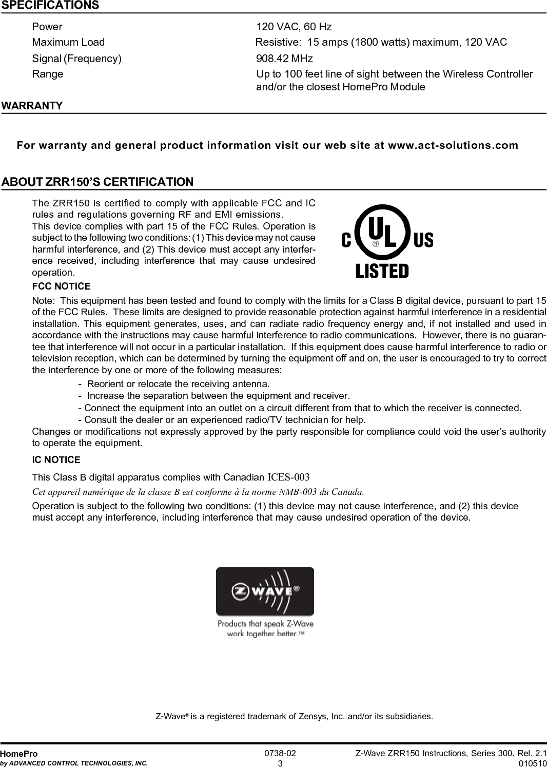 Z-Wave ZRR150 Instructions, Series 300, Rel. 2.1010510HomeProby ADVANCED CONTROL TECHNOLOGIES, INC.0738-023SPECIFICATIONSPower 120 VAC, 60 HzMaximum Load Resistive:  15 amps (1800 watts) maximum, 120 VACSignal (Frequency) 908.42 MHzRange Up to 100 feet line of sight between the Wireless Controllerand/or the closest HomePro ModuleWARRANTYFor warranty and general product information visit our web site at www.act-solutions.comABOUT ZRR150’S CERTIFICATIONThe ZRR150 is certified to comply with applicable FCC and ICrules and regulations governing RF and EMI emissions.This device complies with part 15 of the FCC Rules. Operation issubject to the following two conditions: (1) This device may not causeharmful interference, and (2) This device must accept any interfer-ence received, including interference that may cause undesiredoperation.FCC NOTICENote:  This equipment has been tested and found to comply with the limits for a Class B digital device, pursuant to part 15of the FCC Rules.  These limits are designed to provide reasonable protection against harmful interference in a residentialinstallation. This equipment generates, uses, and can radiate radio frequency energy and, if not installed and used inaccordance with the instructions may cause harmful interference to radio communications.  However, there is no guaran-tee that interference will not occur in a particular installation.  If this equipment does cause harmful interference to radio ortelevision reception, which can be determined by turning the equipment off and on, the user is encouraged to try to correctthe interference by one or more of the following measures:-  Reorient or relocate the receiving antenna.-  Increase the separation between the equipment and receiver.- Connect the equipment into an outlet on a circuit different from that to which the receiver is connected.- Consult the dealer or an experienced radio/TV technician for help.Changes or modifications not expressly approved by the party responsible for compliance could void the user’s authorityto operate the equipment.IC NOTICEThis Class B digital apparatus complies with Canadian ICES-003Cet appareil numérique de la classe B est conforme à la norme NMB-003 du Canada.Operation is subject to the following two conditions: (1) this device may not cause interference, and (2) this devicemust accept any interference, including interference that may cause undesired operation of the device. Z-Wave® is a registered trademark of Zensys, Inc. and/or its subsidiaries.