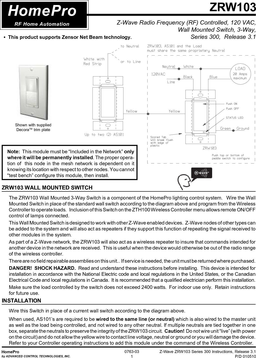 Z-Wave ZRW103 Series 300 Instructions, Release 3.1P/D 010510HomeProby ADVANCED CONTROL TECHNOLOGIES, INC.0763-031Z-Wave Radio Frequency (RF) Controlled, 120 VAC,Wall Mounted Switch, 3-Way,Series 300,  Release 3.1ZRW103HomeProRF Home AutomationZRW103 WALL MOUNTED SWITCHThe ZRW103 Wall Mounted 3-Way Switch is a component of the HomePro lighting control system.   Wire the WallMounted Switch in place of the standard wall switch according to the diagram above and program from the WirelessController to operate loads.   Inclusion of this Switch on the ZTH100 Wireless Controller menu allows remote ON/OFFcontrol of lamps connected.This Wall Mounted Switch is designed to work with other Z-Wave enabled devices.  Z-Wave nodes of other types canbe added to the system and will also act as repeaters if they support this function of repeating the signal received toother modules in the system.As part of a Z-Wave network, the ZRW103 will also act as a wireless repeater to insure that commands intended foranother device in the network are received.  This is useful when the device would otherwise be out of the radio rangeof the wireless controller.There are no field repairable assemblies on this unit..  If service is needed, the unit must be returned where purchased.DANGER!  SHOCK HAZARD.  Read and understand these instructions before installing.  This device is intended forinstallation in accordance with the National Electric code and local regulations in the United States, or the CanadianElectrical Code and local regulations in Canada.  It is recommended that a qualified electrician perform this installation.Make sure the load controlled by the switch does not exceed 2400 watts.  For indoor use only.  Retain instructionsfor future use.INSTALLATIONWire this Switch in place of a current wall switch according to the diagram above.When used, AS101’s are required to be wired to the same line (or neutral) which is also wired to the master unitas well as the load being controlled, and not wired to any other neutral. If multiple neutrals are tied together in onebox, separate the neutrals to preserve the integrity of the ZRW103 circuit.  Caution!  Do not wire unit “live” (with poweron the circuit) and do not allow the yellow wire to contact line voltage, neutral or ground or you will damage the device.Refer to your Controller operating instructions to add this module under the command of the Wireless Controller.Shown with suppliedDecoraTM trim plateNote:  This module must be “Included in the Network” onlywhere it will be permanently installed. The proper opera-tion of  this node in the mesh network is dependent on itknowing its location with respect to other nodes. You cannot“test bench” configure this module, then install.•  This product supports Zensor Net Beam technology.