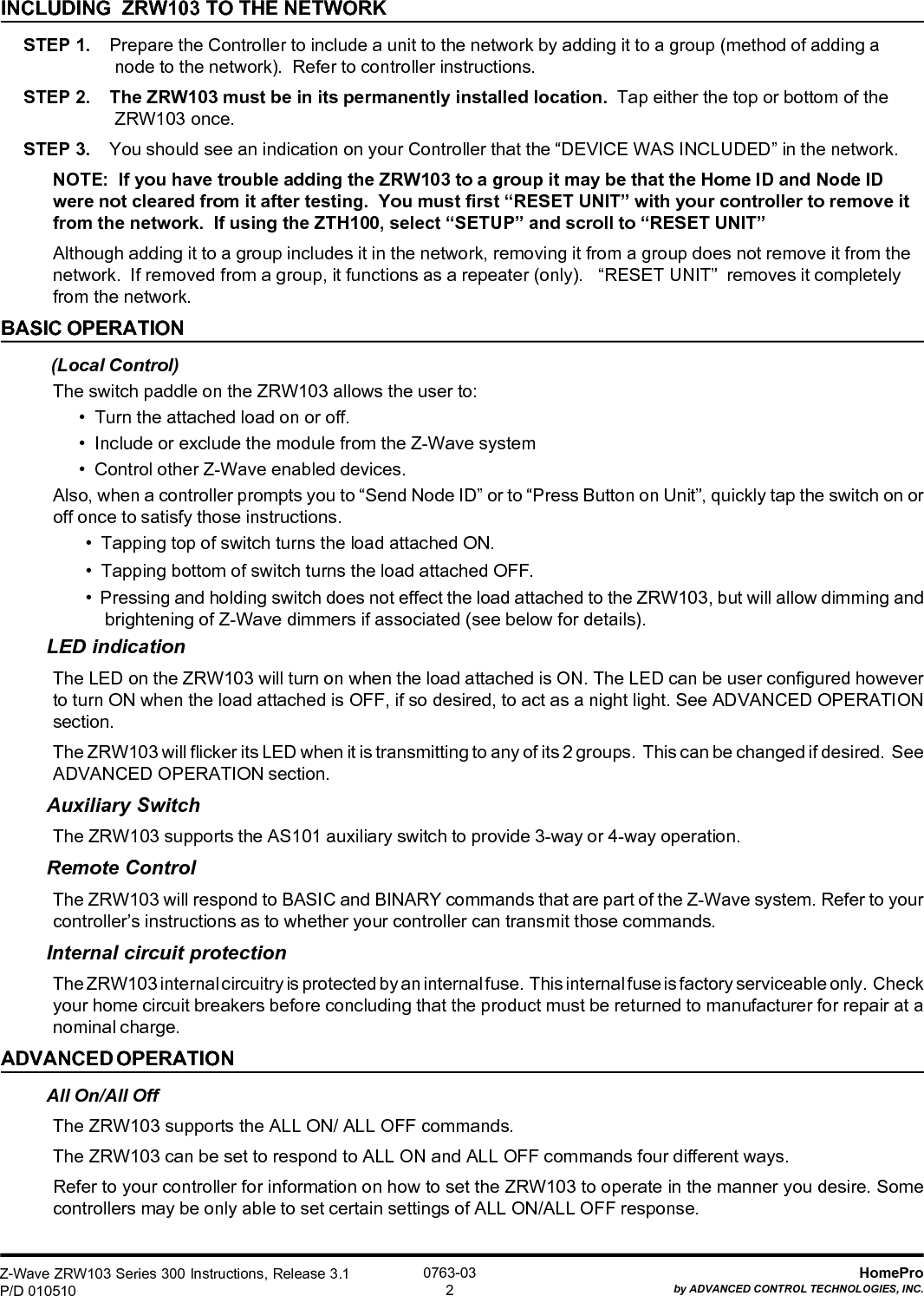 Z-Wave ZRW103 Series 300 Instructions, Release 3.1P/D 010510HomeProby ADVANCED CONTROL TECHNOLOGIES, INC.0763-032INCLUDING  ZRW103 TO THE NETWORKSTEP 1.    Prepare the Controller to include a unit to the network by adding it to a group (method of adding anode to the network).  Refer to controller instructions.STEP 2.    The ZRW103 must be in its permanently installed location.  Tap either the top or bottom of theZRW103 once.STEP 3.    You should see an indication on your Controller that the “DEVICE WAS INCLUDED” in the network.NOTE:  If you have trouble adding the ZRW103 to a group it may be that the Home ID and Node IDwere not cleared from it after testing.  You must first “RESET UNIT” with your controller to remove itfrom the network.  If using the ZTH100, select “SETUP” and scroll to “RESET UNIT”Although adding it to a group includes it in the network, removing it from a group does not remove it from thenetwork.  If removed from a group, it functions as a repeater (only).   “RESET UNIT”  removes it completelyfrom the network.BASIC OPERATION (Local Control)The switch paddle on the ZRW103 allows the user to:•  Turn the attached load on or off.•  Include or exclude the module from the Z-Wave system•  Control other Z-Wave enabled devices.Also, when a controller prompts you to “Send Node ID” or to “Press Button on Unit”, quickly tap the switch on oroff once to satisfy those instructions.•  Tapping top of switch turns the load attached ON.•  Tapping bottom of switch turns the load attached OFF.•  Pressing and holding switch does not effect the load attached to the ZRW103, but will allow dimming andbrightening of Z-Wave dimmers if associated (see below for details).LED indicationThe LED on the ZRW103 will turn on when the load attached is ON. The LED can be user configured howeverto turn ON when the load attached is OFF, if so desired, to act as a night light. See ADVANCED OPERATIONsection.The ZRW103 will flicker its LED when it is transmitting to any of its 2 groups.  This can be changed if desired.  SeeADVANCED OPERATION section.Auxiliary SwitchThe ZRW103 supports the AS101 auxiliary switch to provide 3-way or 4-way operation.Remote ControlThe ZRW103 will respond to BASIC and BINARY commands that are part of the Z-Wave system. Refer to yourcontroller’s instructions as to whether your controller can transmit those commands.Internal circuit protectionThe ZRW103 internal circuitry is protected by an internal fuse.  This internal fuse is factory serviceable only.  Checkyour home circuit breakers before concluding that the product must be returned to manufacturer for repair at anominal charge.ADVANCED OPERATIONAll On/All OffThe ZRW103 supports the ALL ON/ ALL OFF commands.The ZRW103 can be set to respond to ALL ON and ALL OFF commands four different ways.Refer to your controller for information on how to set the ZRW103 to operate in the manner you desire. Somecontrollers may be only able to set certain settings of ALL ON/ALL OFF response.