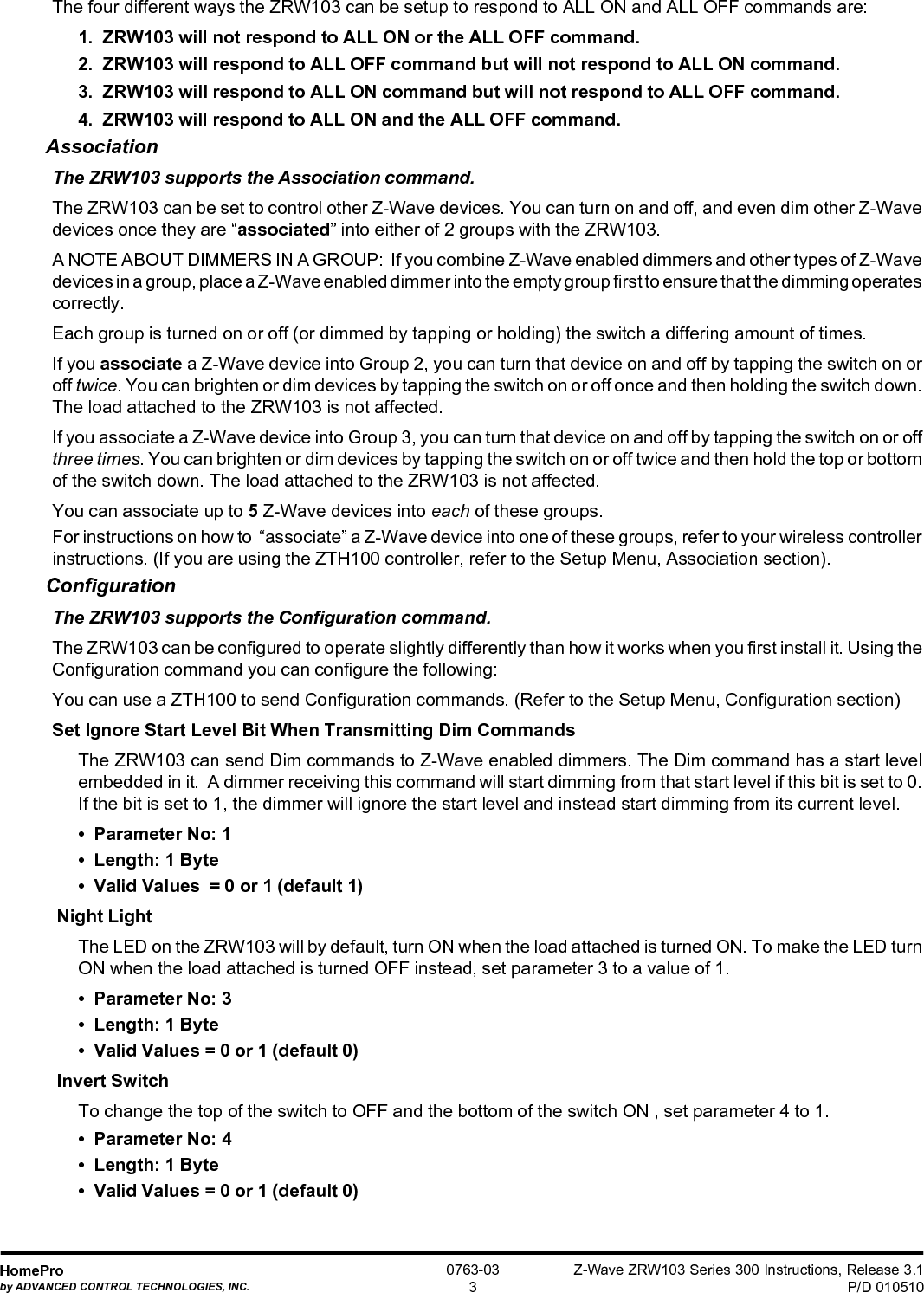 Z-Wave ZRW103 Series 300 Instructions, Release 3.1P/D 010510HomeProby ADVANCED CONTROL TECHNOLOGIES, INC.0763-033The four different ways the ZRW103 can be setup to respond to ALL ON and ALL OFF commands are:1.  ZRW103 will not respond to ALL ON or the ALL OFF command.2.  ZRW103 will respond to ALL OFF command but will not respond to ALL ON command.3.  ZRW103 will respond to ALL ON command but will not respond to ALL OFF command.4.  ZRW103 will respond to ALL ON and the ALL OFF command.AssociationThe ZRW103 supports the Association command.The ZRW103 can be set to control other Z-Wave devices. You can turn on and off, and even dim other Z-Wavedevices once they are “associated” into either of 2 groups with the ZRW103.A NOTE ABOUT DIMMERS IN A GROUP:  If you combine Z-Wave enabled dimmers and other types of Z-Wavedevices in a group, place a Z-Wave enabled dimmer into the empty group first to ensure that the dimming operatescorrectly.Each group is turned on or off (or dimmed by tapping or holding) the switch a differing amount of times.If you associate a Z-Wave device into Group 2, you can turn that device on and off by tapping the switch on oroff twice. You can brighten or dim devices by tapping the switch on or off once and then holding the switch down.The load attached to the ZRW103 is not affected.If you associate a Z-Wave device into Group 3, you can turn that device on and off by tapping the switch on or offthree times. You can brighten or dim devices by tapping the switch on or off twice and then hold the top or bottomof the switch down. The load attached to the ZRW103 is not affected.You can associate up to 5 Z-Wave devices into each of these groups.For instructions on how to  “associate” a Z-Wave device into one of these groups, refer to your wireless controllerinstructions. (If you are using the ZTH100 controller, refer to the Setup Menu, Association section).ConfigurationThe ZRW103 supports the Configuration command.The ZRW103 can be configured to operate slightly differently than how it works when you first install it. Using theConfiguration command you can configure the following:You can use a ZTH100 to send Configuration commands. (Refer to the Setup Menu, Configuration section)Set Ignore Start Level Bit When Transmitting Dim CommandsThe ZRW103 can send Dim commands to Z-Wave enabled dimmers. The Dim command has a start levelembedded in it.  A dimmer receiving this command will start dimming from that start level if this bit is set to 0.If the bit is set to 1, the dimmer will ignore the start level and instead start dimming from its current level.•  Parameter No: 1•  Length: 1 Byte•  Valid Values  = 0 or 1 (default 1) Night LightThe LED on the ZRW103 will by default, turn ON when the load attached is turned ON. To make the LED turnON when the load attached is turned OFF instead, set parameter 3 to a value of 1.•  Parameter No: 3•  Length: 1 Byte•  Valid Values = 0 or 1 (default 0) Invert SwitchTo change the top of the switch to OFF and the bottom of the switch ON , set parameter 4 to 1.•  Parameter No: 4•  Length: 1 Byte•  Valid Values = 0 or 1 (default 0)