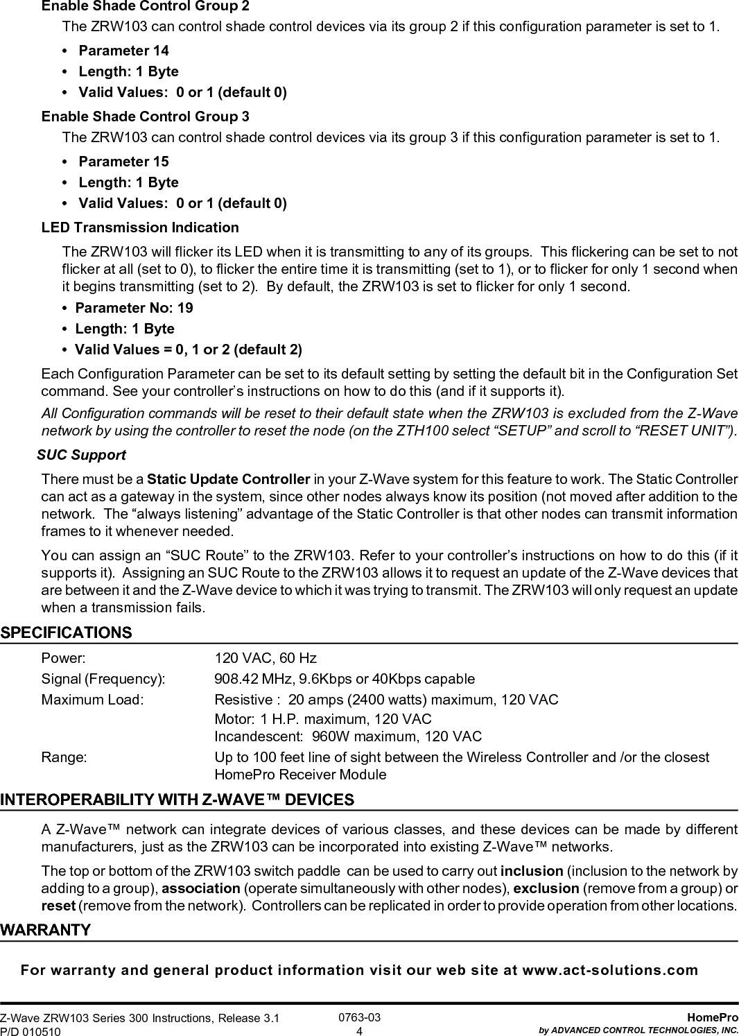 Z-Wave ZRW103 Series 300 Instructions, Release 3.1P/D 010510HomeProby ADVANCED CONTROL TECHNOLOGIES, INC.0763-034Enable Shade Control Group 2The ZRW103 can control shade control devices via its group 2 if this configuration parameter is set to 1.•   Parameter 14•   Length: 1 Byte•   Valid Values:  0 or 1 (default 0)Enable Shade Control Group 3The ZRW103 can control shade control devices via its group 3 if this configuration parameter is set to 1.•   Parameter 15•   Length: 1 Byte•   Valid Values:  0 or 1 (default 0)LED Transmission IndicationThe ZRW103 will flicker its LED when it is transmitting to any of its groups.  This flickering can be set to notflicker at all (set to 0), to flicker the entire time it is transmitting (set to 1), or to flicker for only 1 second whenit begins transmitting (set to 2).  By default, the ZRW103 is set to flicker for only 1 second.•  Parameter No: 19•  Length: 1 Byte•  Valid Values = 0, 1 or 2 (default 2)Each Configuration Parameter can be set to its default setting by setting the default bit in the Configuration Setcommand. See your controller’s instructions on how to do this (and if it supports it).All Configuration commands will be reset to their default state when the ZRW103 is excluded from the Z-Wavenetwork by using the controller to reset the node (on the ZTH100 select “SETUP” and scroll to “RESET UNIT”).SUC SupportThere must be a Static Update Controller in your Z-Wave system for this feature to work. The Static Controllercan act as a gateway in the system, since other nodes always know its position (not moved after addition to thenetwork.  The “always listening” advantage of the Static Controller is that other nodes can transmit informationframes to it whenever needed.You can assign an “SUC Route” to the ZRW103. Refer to your controller’s instructions on how to do this (if itsupports it).  Assigning an SUC Route to the ZRW103 allows it to request an update of the Z-Wave devices thatare between it and the Z-Wave device to which it was trying to transmit. The ZRW103 will only request an updatewhen a transmission fails.SPECIFICATIONSPower: 120 VAC, 60 HzSignal (Frequency): 908.42 MHz, 9.6Kbps or 40Kbps capableMaximum Load: Resistive :  20 amps (2400 watts) maximum, 120 VACMotor: 1 H.P. maximum, 120 VACIncandescent: 960W maximum, 120 VACRange: Up to 100 feet line of sight between the Wireless Controller and /or the closestHomePro Receiver ModuleINTEROPERABILITY WITH Z-WAVE™ DEVICESA Z-Wave™ network can integrate devices of various classes, and these devices can be made by differentmanufacturers, just as the ZRW103 can be incorporated into existing Z-Wave™ networks.The top or bottom of the ZRW103 switch paddle  can be used to carry out inclusion (inclusion to the network byadding to a group), association (operate simultaneously with other nodes), exclusion (remove from a group) orreset (remove from the network).  Controllers can be replicated in order to provide operation from other locations.WARRANTYFor warranty and general product information visit our web site at www.act-solutions.com