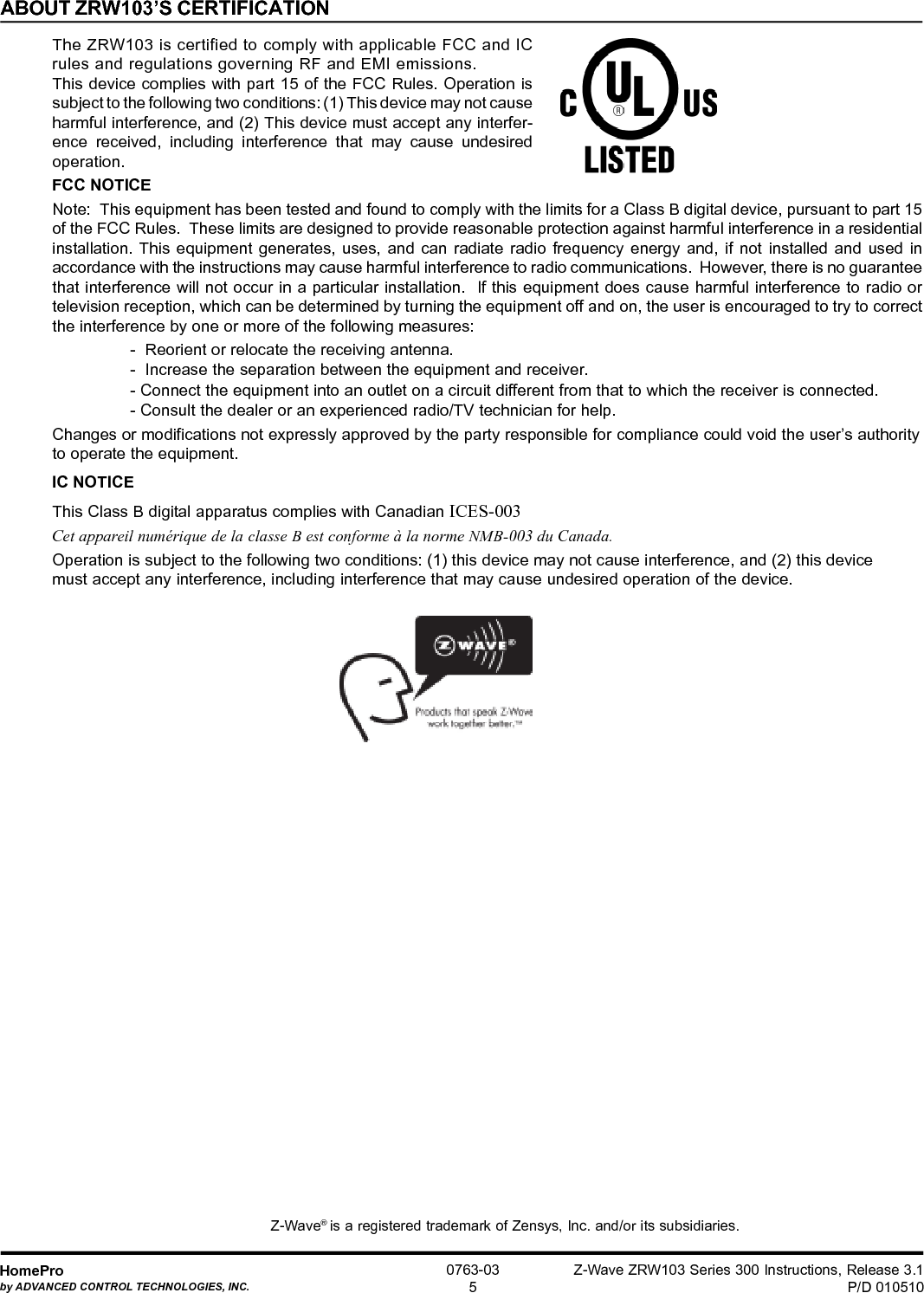 Z-Wave ZRW103 Series 300 Instructions, Release 3.1P/D 010510HomeProby ADVANCED CONTROL TECHNOLOGIES, INC.0763-035ABOUT ZRW103’S CERTIFICATIONThe ZRW103 is certified to comply with applicable FCC and ICrules and regulations governing RF and EMI emissions.This device complies with part 15 of the FCC Rules. Operation issubject to the following two conditions: (1) This device may not causeharmful interference, and (2) This device must accept any interfer-ence received, including interference that may cause undesiredoperation.FCC NOTICENote:  This equipment has been tested and found to comply with the limits for a Class B digital device, pursuant to part 15of the FCC Rules.  These limits are designed to provide reasonable protection against harmful interference in a residentialinstallation. This equipment generates, uses, and can radiate radio frequency energy and, if not installed and used inaccordance with the instructions may cause harmful interference to radio communications.  However, there is no guaranteethat interference will not occur in a particular installation.  If this equipment does cause harmful interference to radio ortelevision reception, which can be determined by turning the equipment off and on, the user is encouraged to try to correctthe interference by one or more of the following measures:-  Reorient or relocate the receiving antenna.-  Increase the separation between the equipment and receiver.- Connect the equipment into an outlet on a circuit different from that to which the receiver is connected.- Consult the dealer or an experienced radio/TV technician for help.Changes or modifications not expressly approved by the party responsible for compliance could void the user’s authorityto operate the equipment.IC NOTICEThis Class B digital apparatus complies with Canadian ICES-003Cet appareil numérique de la classe B est conforme à la norme NMB-003 du Canada.Operation is subject to the following two conditions: (1) this device may not cause interference, and (2) this devicemust accept any interference, including interference that may cause undesired operation of the device.Z-Wave® is a registered trademark of Zensys, Inc. and/or its subsidiaries.