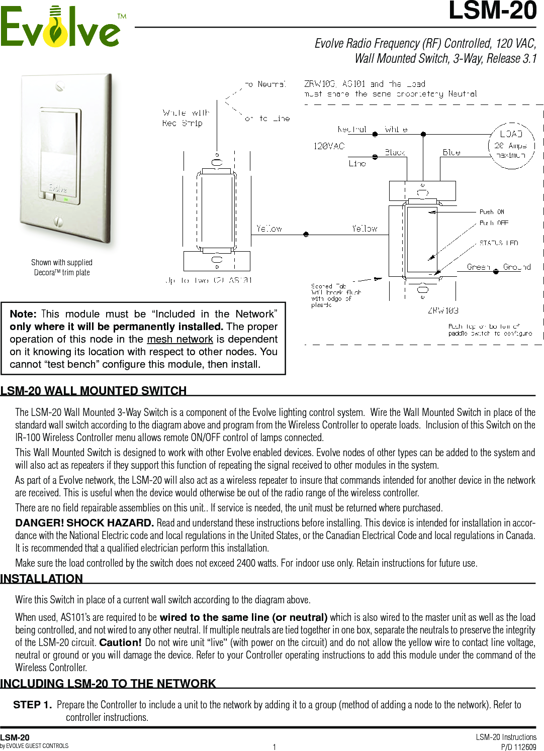 LSM-20 Instructions P/D 112609LSM-20by EVOLVE GUEST CONTROLS 1Evolve Radio Frequency (RF) Controlled, 120 VAC, Wall Mounted Switch, 3-Way, Release 3.1LSM-20LSM-20 WALL MOUNTED SWITCHThe LSM-20 Wall Mounted 3-Way Switch is a component of the Evolve lighting control system.  Wire the Wall Mounted Switch in place of the standard wall switch according to the diagram above and program from the Wireless Controller to operate loads.  Inclusion of this Switch on the IR-100 Wireless Controller menu allows remote ON/OFF control of lamps connected. This Wall Mounted Switch is designed to work with other Evolve enabled devices. Evolve nodes of other types can be added to the system and will also act as repeaters if they support this function of repeating the signal received to other modules in the system. As part of a Evolve network, the LSM-20 will also act as a wireless repeater to insure that commands intended for another device in the network are received. This is useful when the device would otherwise be out of the radio range of the wireless controller. There are no ﬁeld repairable assemblies on this unit.. If service is needed, the unit must be returned where purchased.DANGER! SHOCK HAZARD. Read and understand these instructions before installing. This device is intended for installation in accor-dance with the National Electric code and local regulations in the United States, or the Canadian Electrical Code and local regulations in Canada. It is recommended that a qualiﬁed electrician perform this installation.Make sure the load controlled by the switch does not exceed 2400 watts. For indoor use only. Retain instructions for future use. INSTALLATION Wire this Switch in place of a current wall switch according to the diagram above. When used, AS101’s are required to be wired to the same line (or neutral) which is also wired to the master unit as well as the load being controlled, and not wired to any other neutral. If multiple neutrals are tied together in one box, separate the neutrals to preserve the integrity of the LSM-20 circuit. Caution! Do not wire unit “live” (with power on the circuit) and do not allow the yellow wire to contact line voltage, neutral or ground or you will damage the device. Refer to your Controller operating instructions to add this module under the command of the Wireless Controller.INCLUDING LSM-20 TO THE NETWORKSTEP 1.  Prepare the Controller to include a unit to the network by adding it to a group (method of adding a node to the network). Refer to controller instructions. Shown with supplied DecoraTM trim plateNote:  This  module  must  be  “Included  in  the  Network” only where it will be permanently installed. The proper operation of this node in the mesh network is dependent on it knowing its location with respect to other nodes. You cannot “test bench” conﬁgure this module, then install.