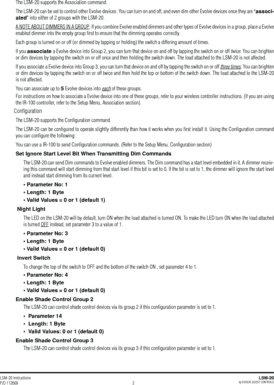 LSM-20 Instructions P/D 112609LSM-20by EVOLVE GUEST CONTROLS2The LSM-20 supports the Association command.The LSM-20 can be set to control other Evolve devices. You can turn on and off, and even dim other Evolve devices once they are “associ-ated” into either of 2 groups with the LSM-20. A NOTE ABOUT DIMMERS IN A GROUP: If you combine Evolve enabled dimmers and other types of Evolve devices in a group, place a Evolve enabled dimmer into the empty group ﬁrst to ensure that the dimming operates correctly. Each group is turned on or off (or dimmed by tapping or holding) the switch a differing amount of times.If you associate a Evolve device into Group 2, you can turn that device on and off by tapping the switch on or off twice. You can brighten or dim devices by tapping the switch on or off once and then holding the switch down. The load attached to the LSM-20 is not affected.If you associate a Evolve device into Group 3, you can turn that device on and off by tapping the switch on or off three times. You can brighten or dim devices by tapping the switch on or off twice and then hold the top or bottom of the switch down. The load attached to the LSM-20 is not affected.You can associate up to 5 Evolve devices into each of these groups.For instructions on how to associate a Evolve device into one of these groups, refer to your wireless controller instructions. (If you are using the IR-100 controller, refer to the Setup Menu, Association section).ConﬁgurationThe LSM-20 supports the Conﬁguration command.The LSM-20 can be conﬁgured to operate slightly differently than how it works when you ﬁrst install it. Using the Conﬁguration command you can conﬁgure the following: You can use a IR-100 to send Conﬁguration commands. (Refer to the Setup Menu, Conﬁguration section)Set Ignore Start Level Bit When Transmitting Dim CommandsThe LSM-20 can send Dim commands to Evolve enabled dimmers. The Dim command has a start level embedded in it. A dimmer receiv-ing this command will start dimming from that start level if this bit is set to 0. If the bit is set to 1, the dimmer will ignore the start level and instead start dimming from its current level. Night LightThe LED on the LSM-20 will by default, turn ON when the load attached is turned ON. To make the LED turn ON when the load attached is turned OFF instead, set parameter 3 to a value of 1. Invert SwitchTo change the top of the switch to OFF and the bottom of the switch ON , set parameter 4 to 1.Enable Shade Control Group 2The LSM-20 can control shade control devices via its group 2 if this conﬁguration parameter is set to 1.The LSM-20 can control shade control devices via its group 3 if this conﬁguration parameter is set to 1.