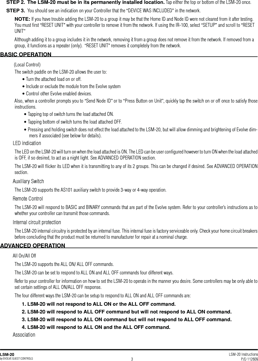 LSM-20 Instructions P/D 112609LSM-20by EVOLVE GUEST CONTROLS 3STEP 2.  The LSM-20 must be in its permanently installed location. Tap either the top or bottom of the LSM-20 once.   You should see an indication on your Controller that the “DEVICE WAS INCLUDED” in the network. NOTE: If you have trouble adding the LSM-20 to a group it may be that the Home ID and Node ID were not cleared from it after testing. You must ﬁrst “RESET UNIT” with your controller to remove it from the network. If using the IR-100, select “SETUP” and scroll to “RESET UNIT” Although adding it to a group includes it in the network, removing it from a group does not remove it from the network. If removed from a group, it functions as a repeater (only).  “RESET UNIT” removes it completely from the network.   BASIC OPERATION (Local Control)The switch paddle on the LSM-20 allows the user to:• Turn the attached load on or off.• Include or exclude the module from the Evolve system • Control other Evolve enabled devices.Also, when a controller prompts you to “Send Node ID” or to “Press Button on Unit”, quickly tap the switch on or off once to satisfy those instructions. • Tapping top of switch turns the load attached ON.• Tapping bottom of switch turns the load attached OFF.• Pressing and holding switch does not effect the load attached to the LSM-20, but will allow dimming and brightening of Evolve dim-mers if associated (see below for details).LED indicationThe LED on the LSM-20 will turn on when the load attached is ON. The LED can be user conﬁgured however to turn ON when the load attached is OFF, if so desired, to act as a night light. See ADVANCED OPERATION section.  The LSM-20 will ﬂicker its LED when it is transmitting to any of its 2 groups. This can be changed if desired. See ADVANCED OPERATION section.  Auxiliary SwitchThe LSM-20 supports the AS101 auxiliary switch to provide 3-way or 4-way operation. Remote ControlThe LSM-20 will respond to BASIC and BINARY commands that are part of the Evolve system. Refer to your controller’s instructions as to whether your controller can transmit those commands.Internal circuit protectionThe LSM-20 internal circuitry is protected by an internal fuse. This internal fuse is factory serviceable only. Check your home circuit breakers before concluding that the product must be returned to manufacturer for repair at a nominal charge.All On/All OffThe LSM-20 supports the ALL ON/ ALL OFF commands.The LSM-20 can be set to respond to ALL ON and ALL OFF commands four different ways.Refer to your controller for information on how to set the LSM-20 to operate in the manner you desire. Some controllers may be only able to set certain settings of ALL ON/ALL OFF response.The four different ways the LSM-20 can be setup to respond to ALL ON and ALL OFF commands are:1. LSM-20 will not respond to ALL ON or the ALL OFF command.2. LSM-20 will respond to ALL OFF command but will not respond to ALL ON command.Association