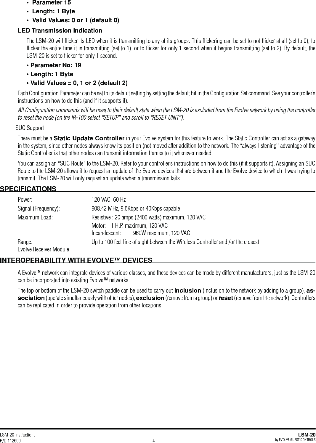LSM-20 Instructions P/D 112609LSM-20by EVOLVE GUEST CONTROLS4LED Transmission IndicationThe LSM-20 will ﬂicker its LED when it is transmitting to any of its groups. This ﬂickering can be set to not ﬂicker at all (set to 0), to ﬂicker the entire time it is transmitting (set to 1), or to ﬂicker for only 1 second when it begins transmitting (set to 2). By default, the LSM-20 is set to ﬂicker for only 1 second. Each Conﬁguration Parameter can be set to its default setting by setting the default bit in the Conﬁguration Set command. See your controller’s instructions on how to do this (and if it supports it).All Conﬁguration commands will be reset to their default state when the LSM-20 is excluded from the Evolve network by using the controller to reset the node (on the IR-100 select “SETUP” and scroll to “RESET UNIT”). SUC SupportThere must be a Static Update Controller in your Evolve system for this feature to work. The Static Controller can act as a gateway in the system, since other nodes always know its position (not moved after addition to the network. The “always listening” advantage of the Static Controller is that other nodes can transmit information frames to it whenever needed. You can assign an “SUC Route” to the LSM-20. Refer to your controller’s instructions on how to do this (if it supports it). Assigning an SUC Route to the LSM-20 allows it to request an update of the Evolve devices that are between it and the Evolve device to which it was trying to transmit. The LSM-20 will only request an update when a transmission fails.SPECIFICATIONSPower:  120 VAC, 60 HzSignal (Frequency):  908.42 MHz, 9.6Kbps or 40Kbps capableMaximum Load:  Resistive : 20 amps (2400 watts) maximum, 120 VAC  Motor:   1 H.P. maximum, 120 VAC  Incandescent:   960W maximum, 120 VACRange:  Up to 100 feet line of sight between the Wireless Controller and /or the closest      Evolve Receiver Module A Evolve™ network can integrate devices of various classes, and these devices can be made by different manufacturers, just as the LSM-20 can be incorporated into existing Evolve™ networks.The top or bottom of the LSM-20 switch paddle can be used to carry out inclusion (inclusion to the network by adding to a group), as-sociation (operate simultaneously with other nodes), exclusion (remove from a group) or reset (remove from the network). Controllers can be replicated in order to provide operation from other locations.