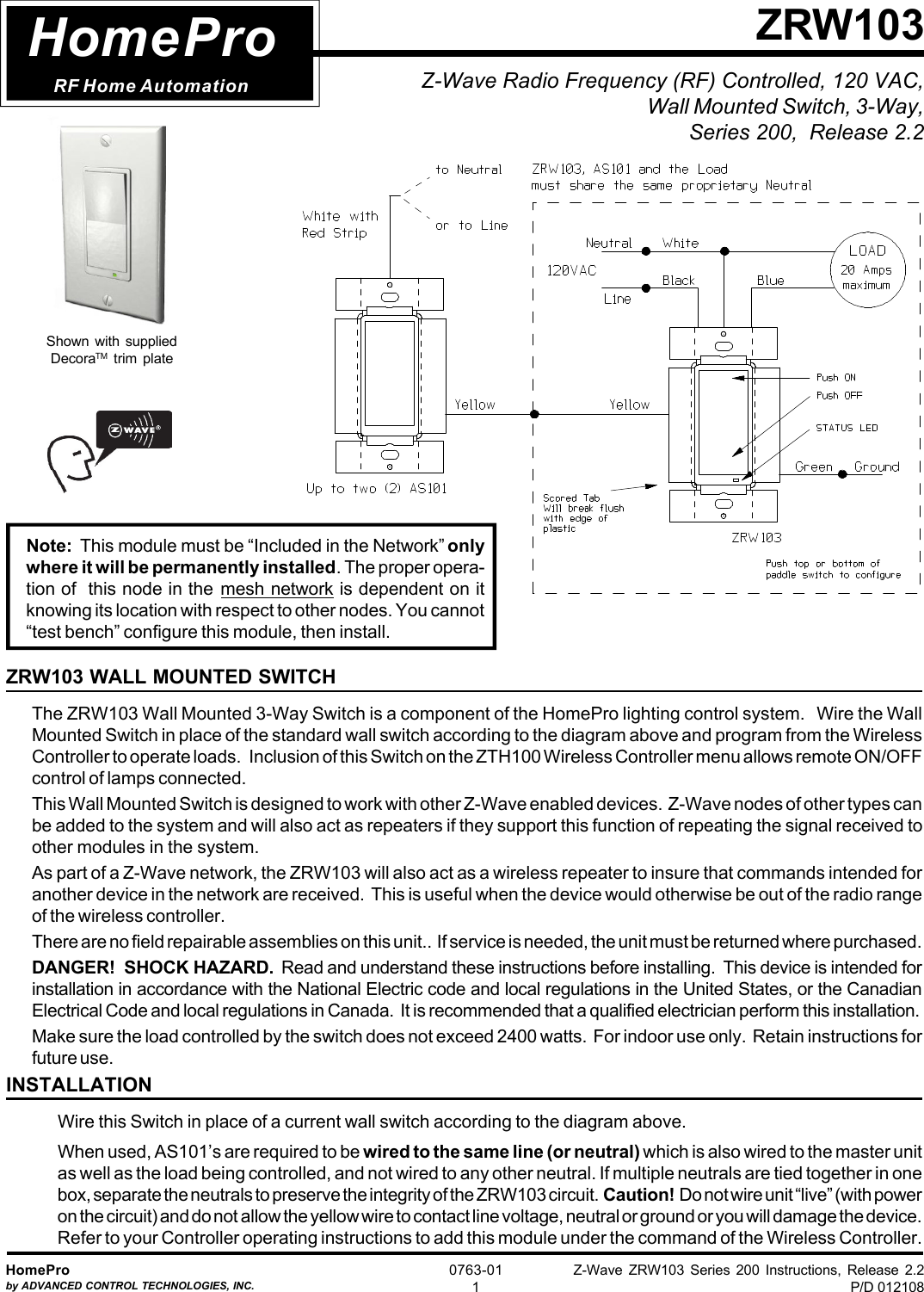 Z-Wave ZRW103 Series 200 Instructions, Release 2.2P/D 012108HomeProby ADVANCED CONTROL TECHNOLOGIES, INC.0763-011Z-Wave Radio Frequency (RF) Controlled, 120 VAC,Wall Mounted Switch, 3-Way,Series 200,  Release 2.2ZRW103HomeProRF Home AutomationZRW103 WALL MOUNTED SWITCHThe ZRW103 Wall Mounted 3-Way Switch is a component of the HomePro lighting control system.   Wire the WallMounted Switch in place of the standard wall switch according to the diagram above and program from the WirelessController to operate loads.   Inclusion of this Switch on the ZTH100 Wireless Controller menu allows remote ON/OFFcontrol of lamps connected.This Wall Mounted Switch is designed to work with other Z-Wave enabled devices.  Z-Wave nodes of other types canbe added to the system and will also act as repeaters if they support this function of repeating the signal received toother modules in the system.As part of a Z-Wave network, the ZRW103 will also act as a wireless repeater to insure that commands intended foranother device in the network are received.  This is useful when the device would otherwise be out of the radio rangeof the wireless controller.There are no field repairable assemblies on this unit..  If service is needed, the unit must be returned where purchased.DANGER!  SHOCK HAZARD.  Read and understand these instructions before installing.  This device is intended forinstallation in accordance with the National Electric code and local regulations in the United States, or the CanadianElectrical Code and local regulations in Canada.  It is recommended that a qualified electrician perform this installation.Make sure the load controlled by the switch does not exceed 2400 watts.  For indoor use only.  Retain instructions forfuture use.INSTALLATIONWire this Switch in place of a current wall switch according to the diagram above.When used, AS101’s are required to be wired to the same line (or neutral) which is also wired to the master unitas well as the load being controlled, and not wired to any other neutral. If multiple neutrals are tied together in onebox, separate the neutrals to preserve the integrity of the ZRW103 circuit.  Caution!  Do not wire unit “live” (with poweron the circuit) and do not allow the yellow wire to contact line voltage, neutral or ground or you will damage the device.Refer to your Controller operating instructions to add this module under the command of the Wireless Controller.Shown with suppliedDecoraTM trim plateNote:  This module must be “Included in the Network” onlywhere it will be permanently installed. The proper opera-tion of  this node in the mesh network is dependent on itknowing its location with respect to other nodes. You cannot“test bench” configure this module, then install.