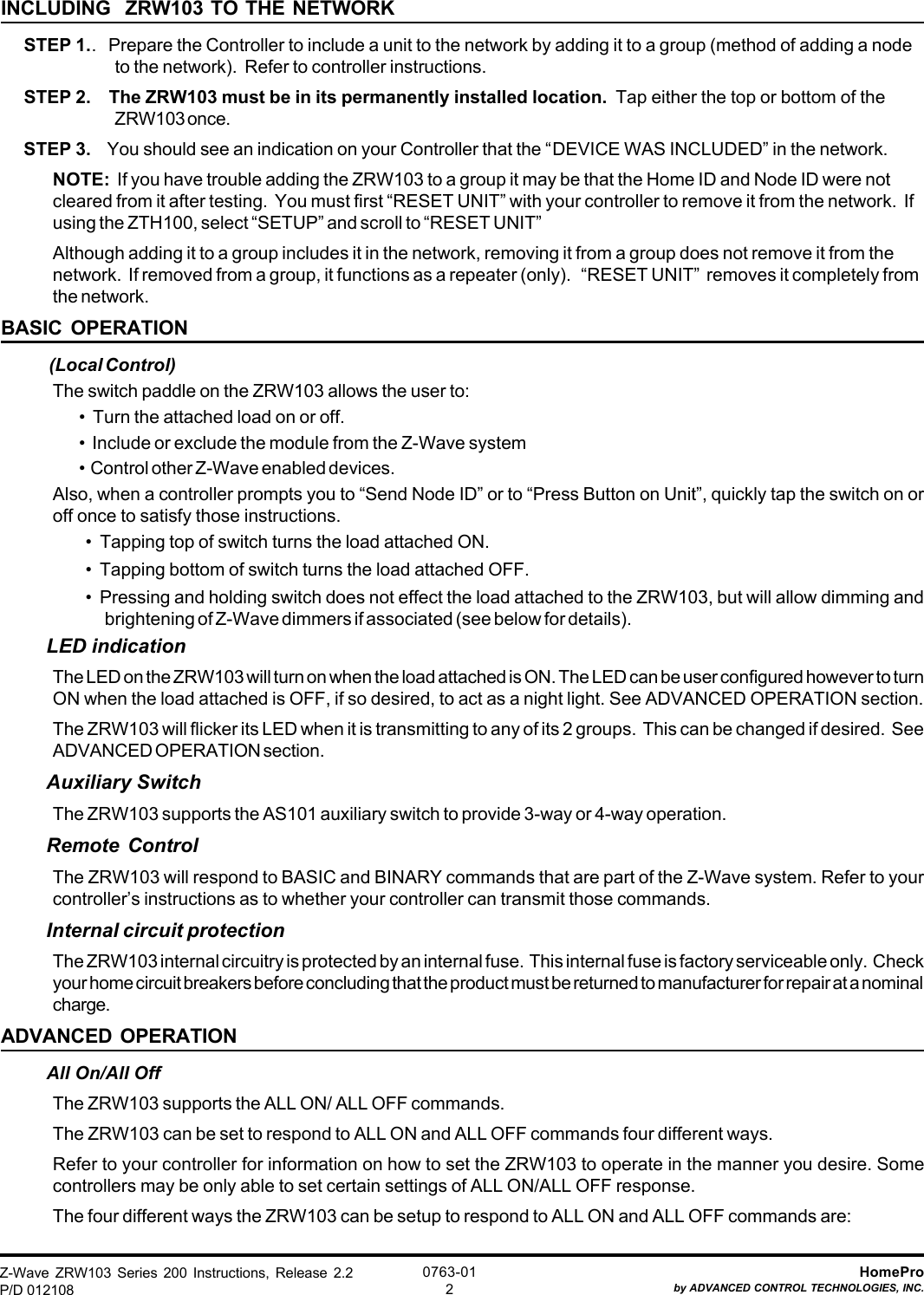 Z-Wave ZRW103 Series 200 Instructions, Release 2.2P/D 012108HomeProby ADVANCED CONTROL TECHNOLOGIES, INC.0763-012INCLUDING  ZRW103 TO THE NETWORKSTEP 1..   Prepare the Controller to include a unit to the network by adding it to a group (method of adding a nodeto the network).  Refer to controller instructions.STEP 2.    The ZRW103 must be in its permanently installed location.  Tap either the top or bottom of theZRW103 once.STEP 3.    You should see an indication on your Controller that the “DEVICE WAS INCLUDED” in the network.NOTE:  If you have trouble adding the ZRW103 to a group it may be that the Home ID and Node ID were notcleared from it after testing.  You must first “RESET UNIT” with your controller to remove it from the network.  Ifusing the ZTH100, select “SETUP” and scroll to “RESET UNIT”Although adding it to a group includes it in the network, removing it from a group does not remove it from thenetwork.  If removed from a group, it functions as a repeater (only).   “RESET UNIT”  removes it completely fromthe network.BASIC OPERATION (Local Control)The switch paddle on the ZRW103 allows the user to:•  Turn the attached load on or off.•  Include or exclude the module from the Z-Wave system•  Control other Z-Wave enabled devices.Also, when a controller prompts you to “Send Node ID” or to “Press Button on Unit”, quickly tap the switch on oroff once to satisfy those instructions.•  Tapping top of switch turns the load attached ON.•  Tapping bottom of switch turns the load attached OFF.•  Pressing and holding switch does not effect the load attached to the ZRW103, but will allow dimming andbrightening of Z-Wave dimmers if associated (see below for details).LED indicationThe LED on the ZRW103 will turn on when the load attached is ON. The LED can be user configured however to turnON when the load attached is OFF, if so desired, to act as a night light. See ADVANCED OPERATION section.The ZRW103 will flicker its LED when it is transmitting to any of its 2 groups.  This can be changed if desired.  SeeADVANCED OPERATION section.Auxiliary SwitchThe ZRW103 supports the AS101 auxiliary switch to provide 3-way or 4-way operation.Remote ControlThe ZRW103 will respond to BASIC and BINARY commands that are part of the Z-Wave system. Refer to yourcontroller’s instructions as to whether your controller can transmit those commands.Internal circuit protectionThe ZRW103 internal circuitry is protected by an internal fuse.  This internal fuse is factory serviceable only.  Checkyour home circuit breakers before concluding that the product must be returned to manufacturer for repair at a nominalcharge.ADVANCED OPERATIONAll On/All OffThe ZRW103 supports the ALL ON/ ALL OFF commands.The ZRW103 can be set to respond to ALL ON and ALL OFF commands four different ways.Refer to your controller for information on how to set the ZRW103 to operate in the manner you desire. Somecontrollers may be only able to set certain settings of ALL ON/ALL OFF response.The four different ways the ZRW103 can be setup to respond to ALL ON and ALL OFF commands are: